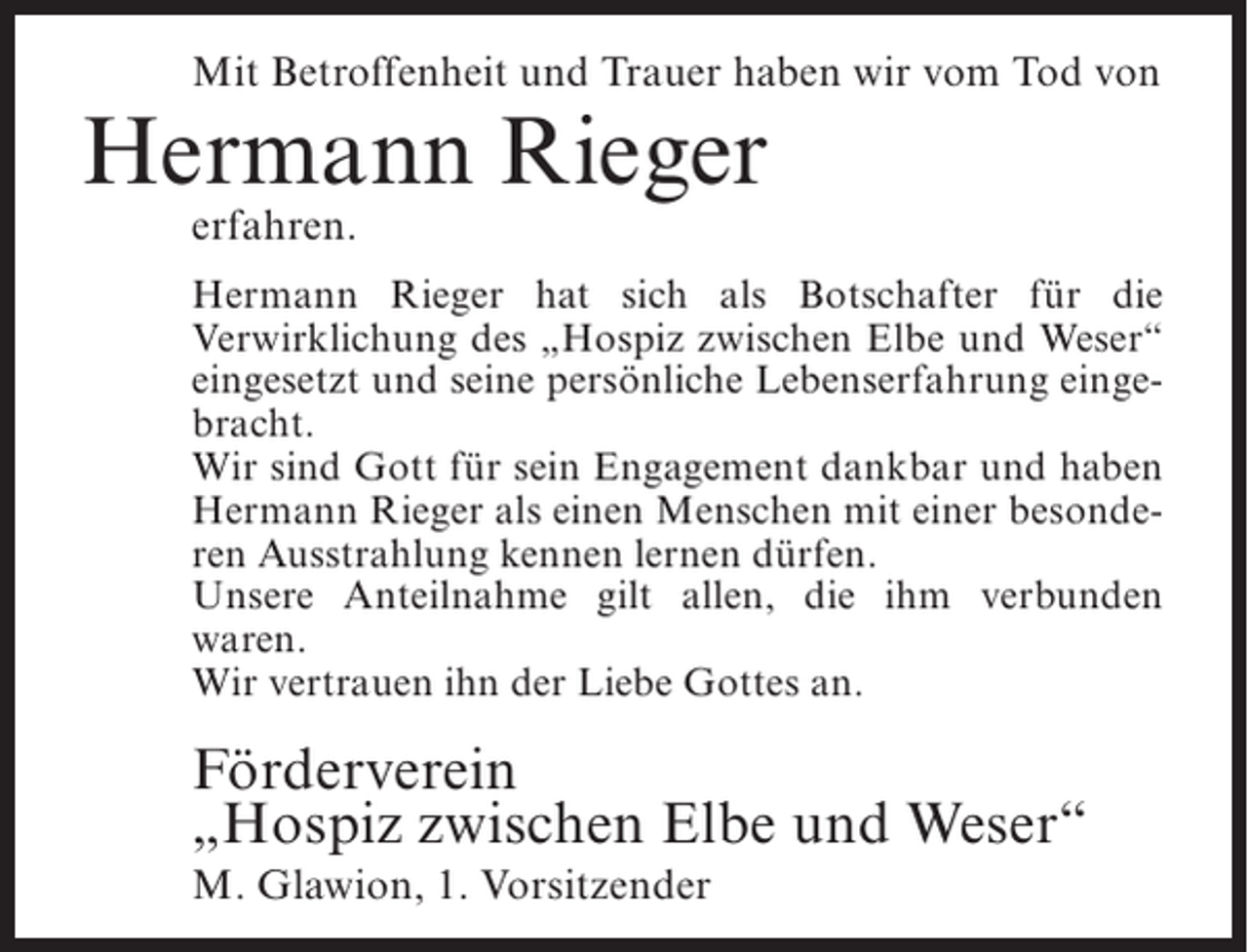 <p>Mit Betroffenheit und Trauer haben wir vom Tod von</p><p>Hermann Rieger<br />erfahren.</p><p>Hermann Rieger hat sich als Botschafter für die<br />Verwirklichung des „Hospiz zwischen Elbe und Weser“<br />eingesetzt und seine persönliche Lebenserfahrung eingebracht.<br />Wir sind Gott für sein Engagement dankbar und haben<br />Hermann Rieger als einen Menschen mit einer besonderen Ausstrahlung kennen lernen dürfen.<br />Unsere Anteilnahme gilt allen, die ihm verbunden<br />waren.<br />Wir vertrauen ihn der Liebe Gottes an.</p><p>Förderverein<br />„Hospiz zwischen Elbe und Weser“<br />M. Glawion, 1. Vorsitzender</p>