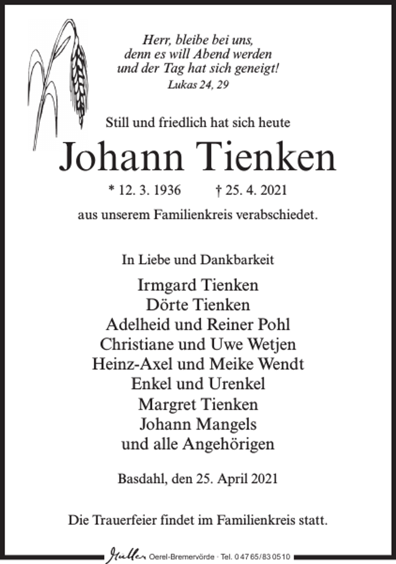 <p>Herr, bleibe bei uns,<br />denn es will Abend werden<br />und der Tag hat sich geneigt!<br />Lukas 24, 29</p><p>Still und friedlich hat sich heute</p><p>Johann Tienken<br />* 12. 3. 1936</p><p>† 25. 4. 2021</p><p>aus unserem Familienkreis verabschiedet.<br />In Liebe und Dankbarkeit</p><p>Irmgard Tienken<br />Dörte Tienken<br />Adelheid und Reiner Pohl<br />Christiane und Uwe Wetjen<br />Heinz-Axel und Meike Wendt<br />Enkel und Urenkel<br />Margret Tienken<br />Johann Mangels<br />und alle Angehörigen<br />Basdahl, den 25. April 2021<br />Die Trauerfeier findet im Familienkreis statt.<br />Oerel-Bremervörde ∙ Tel. 0 47 65 /83 05 10</p>