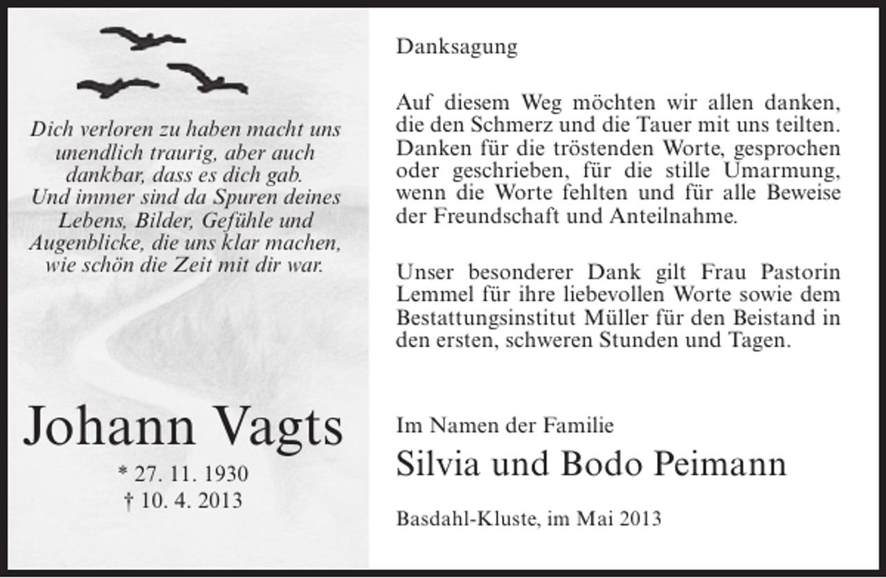 <p>Danksagung</p><p>Dich verloren zu haben macht uns<br />unendlich traurig, aber auch<br />dankbar, dass es dich gab.<br />Und immer sind da Spuren deines<br />Lebens, Bilder, Gefühle und<br />Augenblicke, die uns klar machen,<br />wie schön die Zeit mit dir war.</p><p>Johann Vagts<br />* 27. 11. 1930<br />† 10. 4. 2013</p><p>Auf diesem Weg möchten wir allen danken,<br />die den Schmerz und die Tauer mit uns teilten.<br />Danken für die tröstenden Worte, gesprochen<br />oder geschrieben, für die stille Umarmung,<br />wenn die Worte fehlten und für alle Beweise<br />der Freundschaft und Anteilnahme.<br />Unser besonderer Dank gilt Frau Pastorin<br />Lemmel für ihre liebevollen Worte sowie dem<br />Bestattungsinstitut Müller für den Beistand in<br />den ersten, schweren Stunden und Tagen.</p><p>Im Namen der Familie</p><p>Silvia und Bodo Peimann<br />Basdahl-Kluste, im Mai 2013</p>