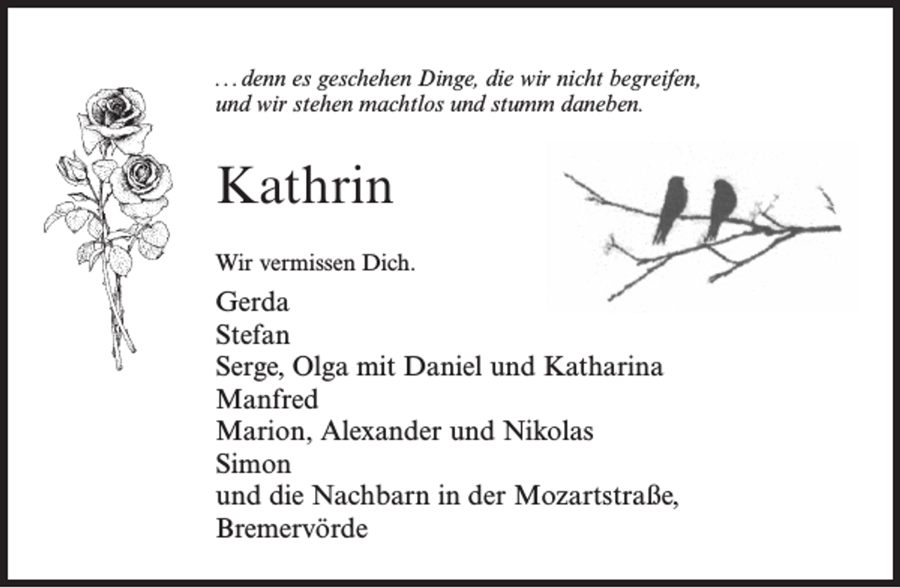 <p>...denn es geschehen Dinge, die wir nicht begreifen,<br />und wir stehen machtlos und stumm daneben.</p><p>Kathrin<br />Wir vermissen Dich.</p><p>Gerda<br />Stefan<br />Serge, Olga mit Daniel und Katharina<br />Manfred<br />Marion, Alexander und Nikolas<br />Simon<br />und die Nachbarn in der Mozartstraße,<br />Bremervörde</p>