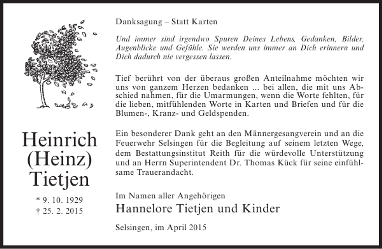 <p>Danksagung – Statt Karten<br />Und immer sind irgendwo Spuren Deines Lebens, Gedanken, Bilder,<br />A<br />­ ugenblicke und Gefühle. Sie werden uns immer an Dich erinnern und<br />Dich dadurch nie vergessen lassen.<br />Tief berührt von der überaus großen Anteilnahme möchten wir<br />uns von ganzem Herzen bedanken ... bei allen, die mit uns Abschied nahmen, für die Umarmungen, wenn die Worte fehlten, für<br />die lieben, mitfühlenden Worte in Karten und Briefen und für die<br />Blumen-, Kranz- und Geldspenden.</p><p>Heinrich<br />(Heinz)<br />Tietjen<br />* 9. 10. 1929<br />† 25. 2. 2015</p><p>Ein besonderer Dank geht an den Männergesangverein und an die<br />Feuerwehr Selsingen für die Begleitung auf seinem letzten Wege,<br />dem Bestattungsinstitut Reith für die würdevolle Unterstützung<br />und an Herrn Superintendent Dr. Thomas Kück für seine einfühlsame Trauerandacht.<br />Im Namen aller Angehörigen</p><p>Hannelore Tietjen und Kinder<br />Selsingen, im April 2015</p>