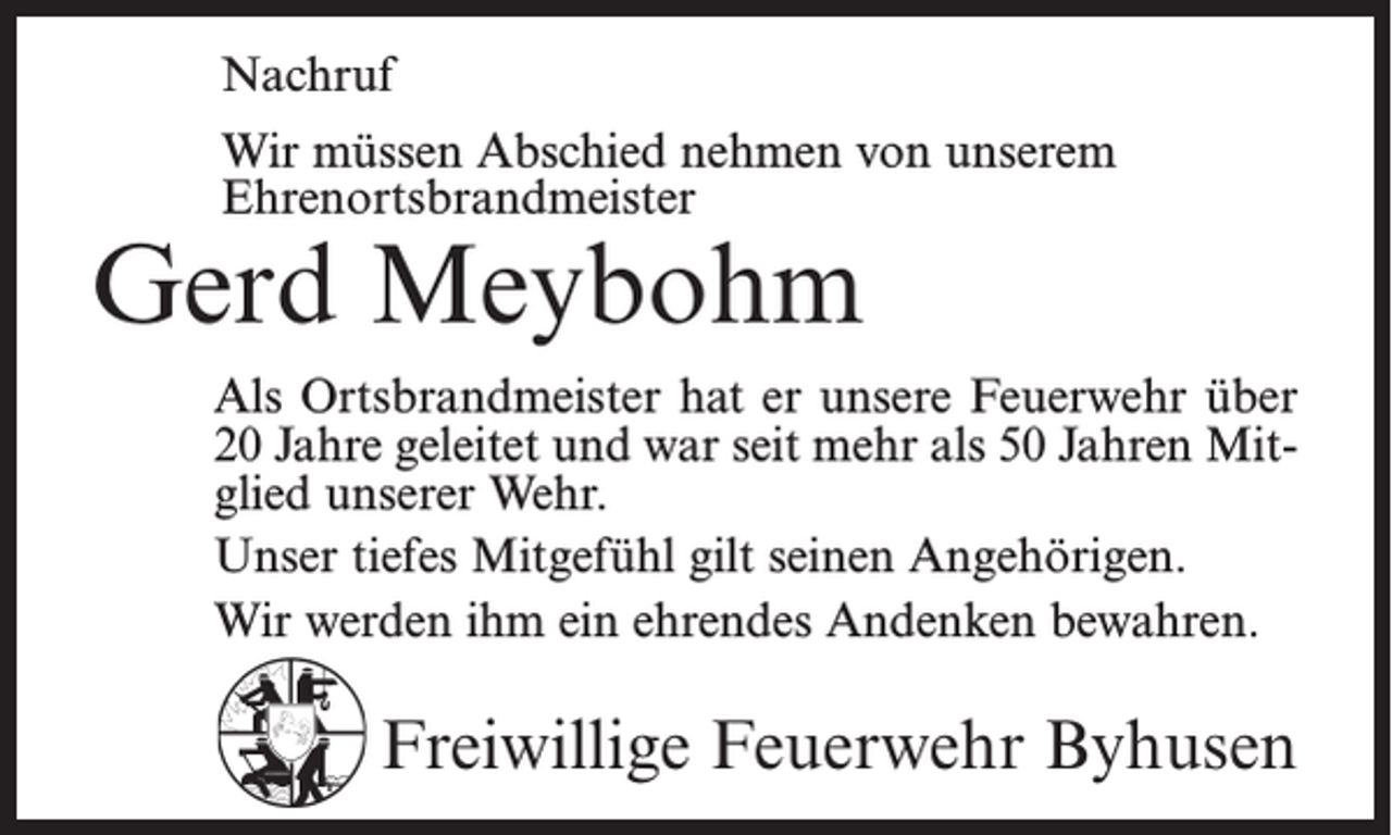 <p>Nachruf<br />Wir müssen Abschied nehmen von unserem<br />Ehrenortsbrandmeister</p><p>Gerd Meybohm</p><p>Als Ortsbrandmeister hat er unsere Feuerwehr über<br />20 Jahre geleitet und war seit mehr als 50 Jahren Mitglied unserer Wehr.<br />Unser tiefes Mitgefühl gilt seinen Angehörigen.<br />Wir werden ihm ein ehrendes Andenken bewahren.</p><p>Freiwillige Feuerwehr Byhusen</p>