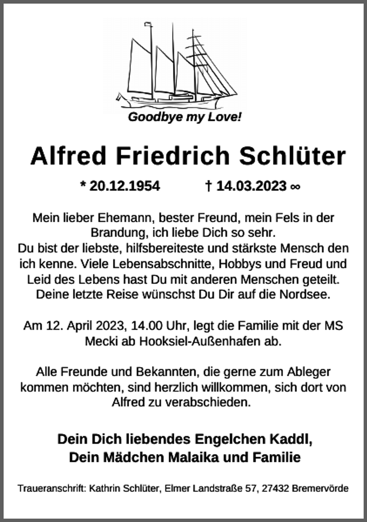 <p>Goodbye my Love!</p><p>Alfred Friedrich Schlüter<br />* 20.12.1954</p><p>† 14.03.2023 ∞</p><p>Mein lieber Ehemann, bester Freund, mein Fels in der<br />Brandung, ich liebe Dich so sehr.<br />Du bist der liebste, hilfsbereiteste und stärkste Mensch den<br />ich kenne. Viele Lebensabschnitte, Hobbys und Freud und<br />Leid des Lebens hast Du mit anderen Menschen geteilt.<br />Deine letzte Reise wünschst Du Dir auf die Nordsee.<br />Am 12. April 2023, 14.00 Uhr, legt die Familie mit der MS<br />Mecki ab Hooksiel-Außenhafen ab.<br />Alle Freunde und Bekannten, die gerne zum Ableger<br />kommen möchten, sind herzlich willkommen, sich dort von<br />Alfred zu verabschieden.</p><p>Dein Dich liebendes Engelchen Kaddl,<br />Dein Mädchen Malaika und Familie<br />Traueranschrift: Kathrin Schlüter, Elmer Landstraße 57, 27432 Bremervörde</p>