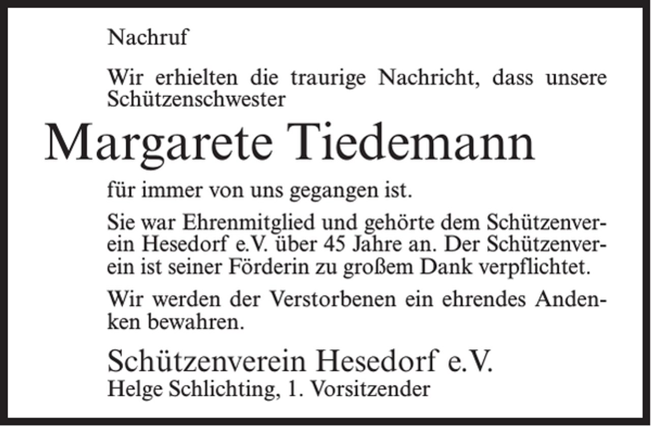 <p>Nachruf<br />Wir erhielten die traurige Nachricht, dass unsere<br />Schützenschwester</p><p>Margarete Tiedemann</p><p>für immer von uns gegangen ist.<br />Sie war Ehrenmitglied und gehörte dem Schützenverein Hesedorf e.V. über 45 Jahre an. Der Schützenverein ist seiner Förderin zu großem Dank verpflichtet.<br />Wir werden der Verstorbenen ein ehrendes Andenken bewahren.</p><p>Schützenverein Hesedorf e.V.<br />Helge Schlichting, 1. Vorsitzender</p>