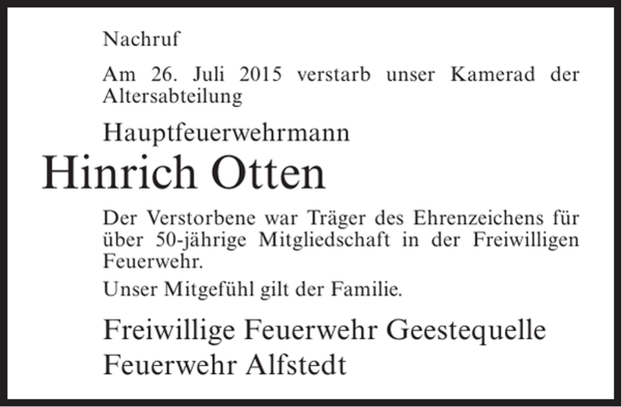 <p>Nachruf<br />Am 26. Juli 2015 verstarb unser Kamerad der<br />Altersabteilung</p><p>Hauptfeuerwehrmann</p><p>Hinrich Otten</p><p>Der Verstorbene war Träger des Ehrenzeichens für<br />über 50-jährige Mitgliedschaft in der Freiwilligen<br />Feuerwehr.<br />Unser Mitgefühl gilt der Familie.</p><p>Freiwillige Feuerwehr Geestequelle<br />Feuerwehr Alfstedt</p>