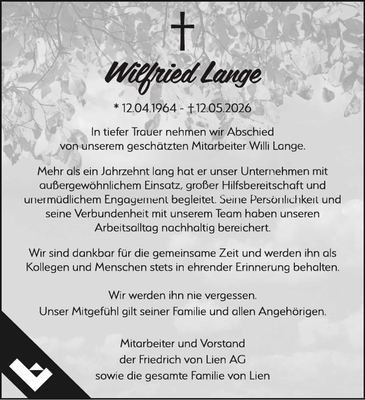 <p>Wilfried Lange<br />* 12.04.1964 - 12.05.2026<br />In tiefer Trauer nehhmen wir Abschied<br />von unnserem geschätzten Mitarbeiter Willi Lange.<br />Mehr als ein Jahrzehnt lang hat er unser Unternnehmen mit<br />außergewöhnlichem Einsatz, großer Hilfsbereitschaft und<br />unermüdlichem Engagement begleitet. Seine Persönlichkeit und<br />seine Verbundenheit mit unserem Team haben unseren<br />Arbeitsalltag nachhhaltig bereichert.<br />Wir sind dannkbar für die gemeinsame Zeit und weerden ihn als<br />Kollegen und Menschen stets inn ehrender Erinneruung behalten.<br />Wir werden ihnn nie verggessen.<br />Unser Mitggefühl gilt seiner Familie und allen Angehörigen.<br />Mitarbeiter und Vorstand<br />der Friedrich von Lien AG<br />sowie die gesamtee Familie von Lien</p>