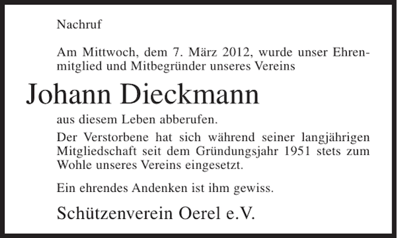 <p>Nachruf<br />Am Mittwoch, dem 7. März 2012, wurde unser Ehrenmitglied und Mitbegründer unseres Vereins</p><p>Johann Dieckmann<br />aus diesem Leben abberufen.<br />Der Verstorbene hat sich während seiner langjährigen<br />Mitgliedschaft seit dem Gründungsjahr 1951 stets zum<br />Wohle unseres Vereins eingesetzt.<br />Ein ehrendes Andenken ist ihm gewiss.</p><p>Schützenverein Oerel e.V.</p>