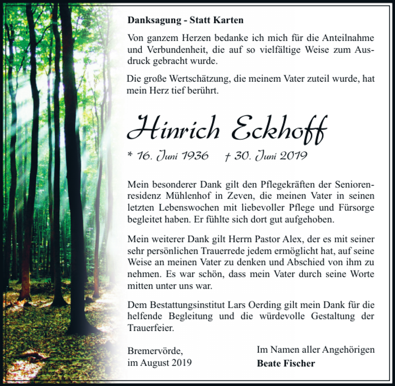 <p>Danksagung - Statt Karten<br />Von ganzem Herzen bedanke ich mich für die Anteilnahme<br />und Verbundenheit, die auf so vielfältige Weise zum Ausdruck gebracht wurde.<br />Die große Wertschätzung, die meinem Vater zuteil wurde, hat<br />mein Herz tief berührt.</p><p>Hinrich Eckhoff<br />* 16. Juni 1936</p><p>† 30. Juni 2019</p><p>Mein besonderer Dank gilt den Pflegekräften der Seniorenresidenz Mühlenhof in Zeven, die meinen Vater in seinen<br />letzten Lebenswochen mit liebevoller Pflege und Fürsorge<br />begleitet haben. Er fühlte sich dort gut aufgehoben.<br />Mein weiterer Dank gilt Herrn Pastor Alex, der es mit seiner<br />sehr persönlichen Trauerrede jedem ermöglicht hat, auf seine<br />Weise an meinen Vater zu denken und Abschied von ihm zu<br />nehmen. Es war schön, dass mein Vater durch seine Worte<br />mitten unter uns war.<br />Dem Bestattungsinstitut Lars Oerding gilt mein Dank für die<br />helfende Begleitung und die würdevolle Gestaltung der<br />Trauerfeier.<br />Bremervörde,<br />im August 2019</p><p>Im Namen aller Angehörigen<br />Beate Fischer</p>