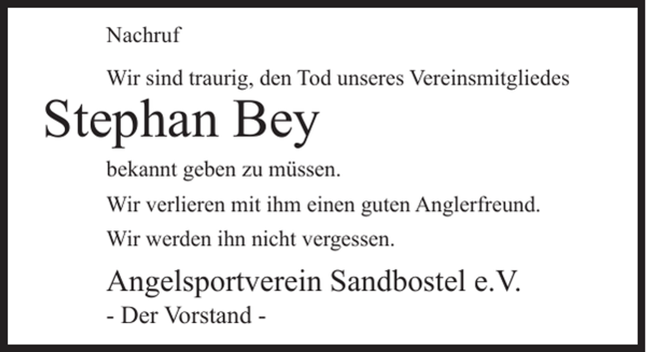 <p>Nachruf<br />Wir sind traurig, den Tod unseres Vereinsmitgliedes</p><p>Stephan Bey</p><p>bekannt geben zu müssen.<br />Wir verlieren mit ihm einen guten Anglerfreund.<br />Wir werden ihn nicht vergessen.</p><p>Angelsportverein Sandbostel e.V.<br />- Der Vorstand -</p>