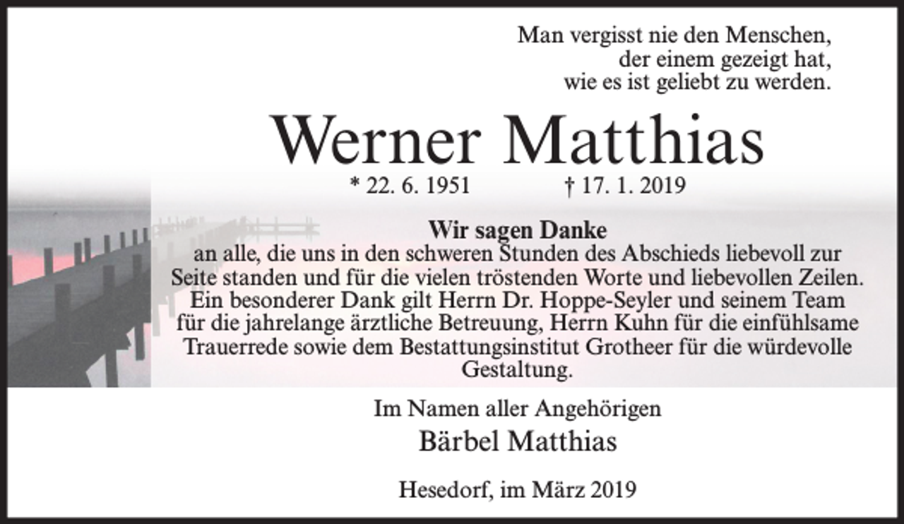 <p>Man vergisst nie den Menschen,<br />der einem gezeigt hat,<br />wie es ist geliebt zu werden.</p><p>Werner Matthias<br />* 22. 6. 1951</p><p>† 17. 1. 2019</p><p>Wir sagen Danke</p><p>an alle, die uns in den schweren Stunden des Abschieds liebevoll zur<br />Seite standen und für die vielen tröstenden Worte und liebevollen Zeilen.<br />Ein besonderer Dank gilt Herrn Dr. Hoppe-Seyler und seinem Team<br />für die jahrelange ärztliche Betreuung, Herrn Kuhn für die einfühlsame<br />Trauerrede sowie dem Bestattungsinstitut Grotheer für die würdevolle<br />Gestaltung.<br />Im Namen aller Angehörigen</p><p>Bärbel Matthias<br />Hesedorf, im März 2019</p>