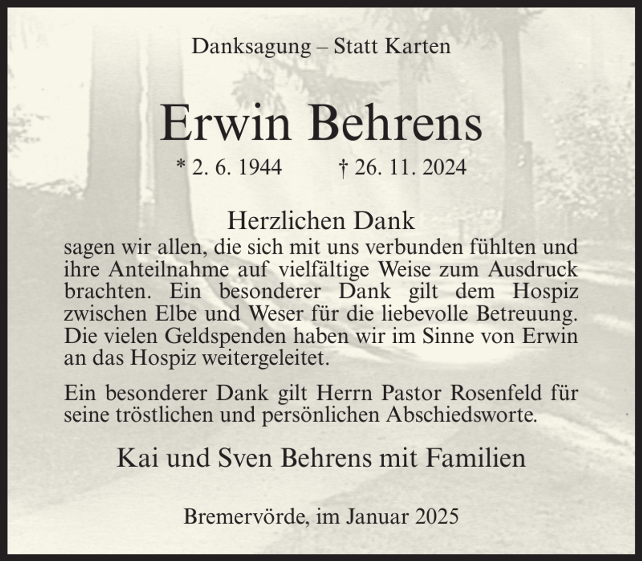 <p>Danksagung – Statt Karten</p><p>Erwin Behrens<br />* 2. 6. 1944</p><p>† 26. 11. 2024</p><p>Herzlichen Dank</p><p>sagen wir allen, die sich mit uns verbunden fühlten und<br />ihre Anteilnahme auf vielfältige Weise zum Ausdruck<br />brachten. Ein besonderer Dank gilt dem Hospiz<br />zwischen Elbe und Weser für die liebevolle Betreuung.<br />Die vielen Geldspenden haben wir im Sinne von Erwin<br />an das Hospiz weitergeleitet.<br />Ein besonderer Dank gilt Herrn Pastor Rosenfeld für<br />seine tröstlichen und persönlichen Abschiedsworte.</p><p>Kai und Sven Behrens mit Familien<br />Bremervörde, im Januar 2025</p>