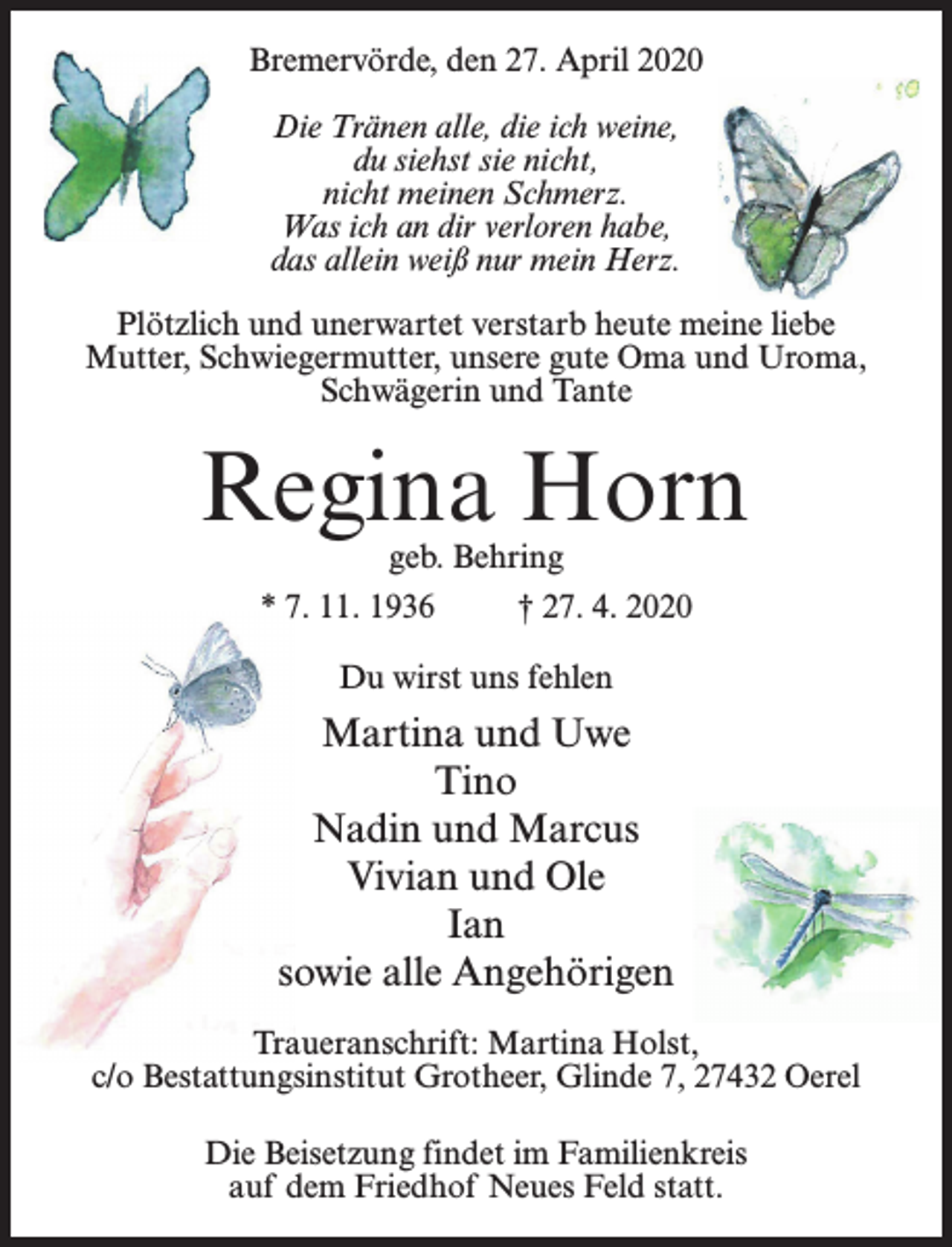 <p>Bremervörde, den 27. April 2020<br />Die Tränen alle, die ich weine,<br />du siehst sie nicht,<br />nicht meinen Schmerz.<br />Was ich an dir verloren habe,<br />das allein weiß nur mein Herz.<br />Plötzlich und unerwartet verstarb heute meine liebe<br />Mutter, Schwiegermutter, unsere gute Oma und Uroma,<br />Schwägerin und Tante</p><p>Regina Horn<br />geb. Behring</p><p>* 7. 11. 1936 † 27. 4. 2020<br />Du wirst uns fehlen</p><p>Martina und Uwe<br />Tino<br />Nadin und Marcus<br />Vivian und Ole<br />Ian<br />sowie alle Angehörigen<br />Traueranschrift: Martina Holst,<br />c/o Bestattungsinstitut Grotheer, Glinde 7, 27432 Oerel<br />Die Beisetzung findet im Familienkreis<br />auf dem Friedhof Neues Feld statt.</p>