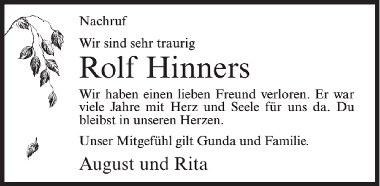<p>Nachruf<br />Wir sind sehr traurig</p><p>Rolf Hinners<br />Wir haben einen lieben Freund verloren. Er war<br />viele Jahre mit Herz und Seele für uns da. Du<br />bleibst in unseren Herzen.<br />Unser Mitgefühl gilt Gunda und Familie.</p><p>August und Rita</p>