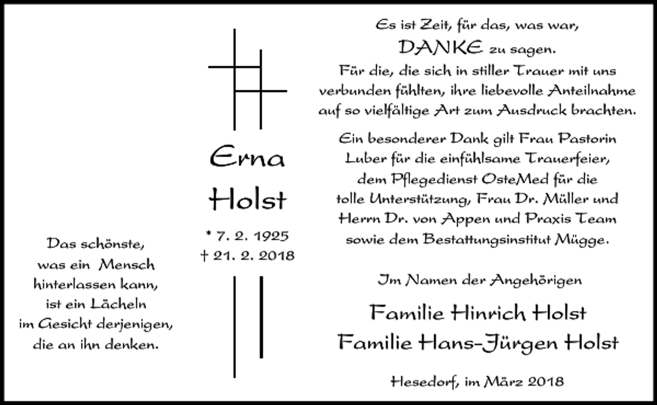 <p>Es ist Zeit, für das, was war,<br />DANKE zu sagen.<br />Für die, die sich in stiller Trauer mit uns<br />verbunden fühlten, ihre liebevolle Anteilnahme<br />auf so vielfältige Art zum Ausdruck brachten.</p><p>Erna<br />Holst<br />Das schönste,<br />was ein Mensch<br />hinterlassen kann,<br />ist ein Lächeln<br />im Gesicht derjenigen,<br />die an ihn denken.</p><p>* 7. 2. 1925<br />† 21. 2. 2018</p><p>Ein besonderer Dank gilt Frau Pastorin<br />Luber für die einfühlsame Trauerfeier,<br />dem Pflegedienst OsteMed für die<br />tolle Unterstützung, Frau Dr. Müller und<br />Herrn Dr. von Appen und Praxis Team<br />sowie dem Bestattungsinstitut Mügge.<br />Im Namen der Angehörigen</p><p>Familie Hinrich Holst<br />Familie Hans-Jürgen Holst<br />Hesedorf, im März 2018</p>
