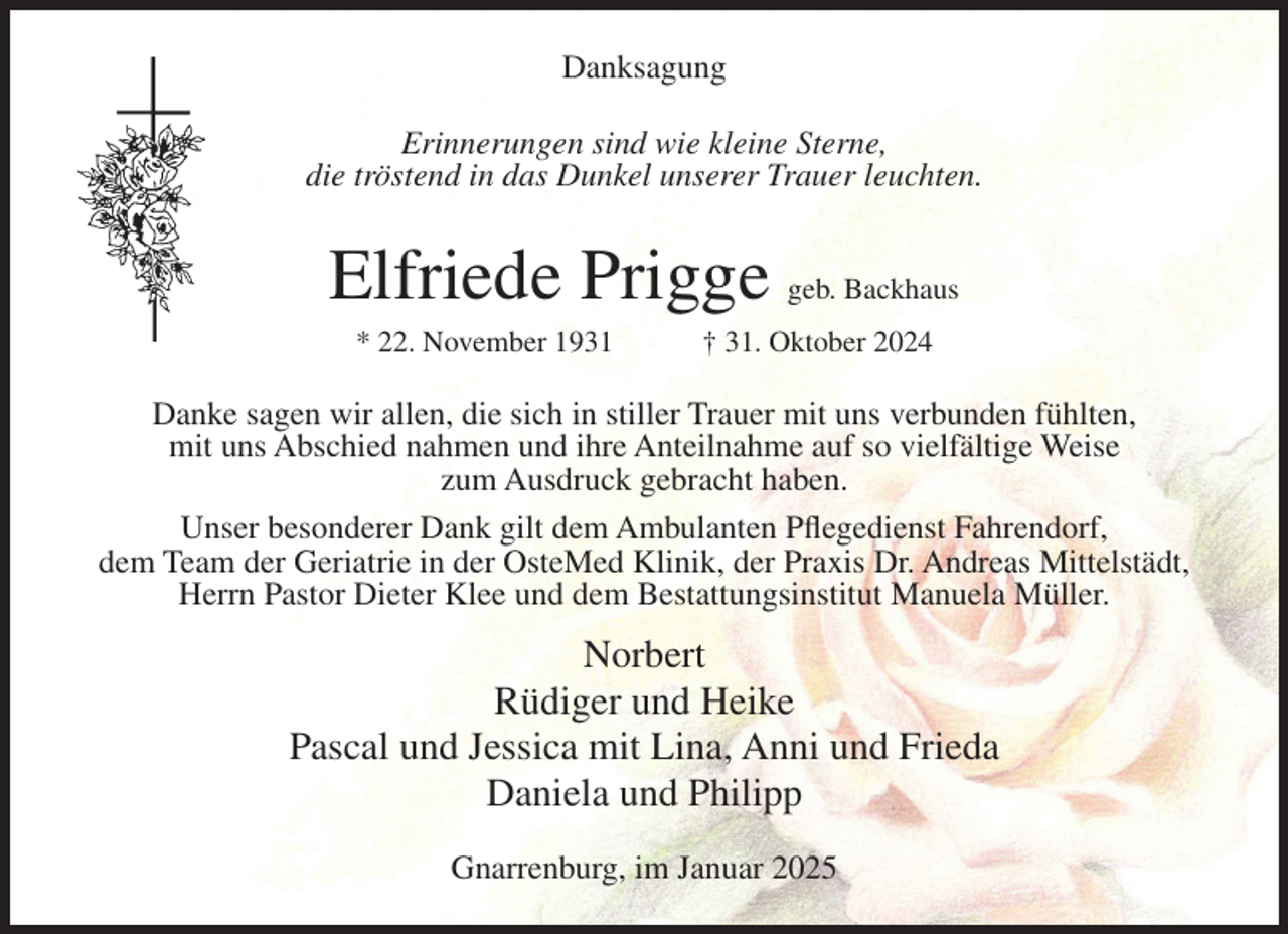 <p>Danksagung<br />Erinnerungen sind wie kleine Sterne,<br />die tröstend in das Dunkel unserer Trauer leuchten.</p><p>Elfriede Prigge geb. Backhaus<br />* 22. November 1931</p><p>† 31. Oktober 2024</p><p>Danke sagen wir allen, die sich in stiller Trauer mit uns verbunden fühlten,<br />mit uns Abschied nahmen und ihre Anteilnahme auf so vielfältige Weise<br />zum Ausdruck gebracht haben.<br />Unser besonderer Dank gilt dem Ambulanten Pflegedienst Fahrendorf,<br />dem Team der Geriatrie in der OsteMed Klinik, der Praxis Dr. Andreas Mittelstädt,<br />Herrn Pastor Dieter Klee und dem Bestattungsinstitut Manuela Müller.</p><p>Norbert<br />Rüdiger und Heike<br />Pascal und Jessica mit Lina, Anni und Frieda<br />Daniela und Philipp<br />Gnarrenburg, im Januar 2025</p>