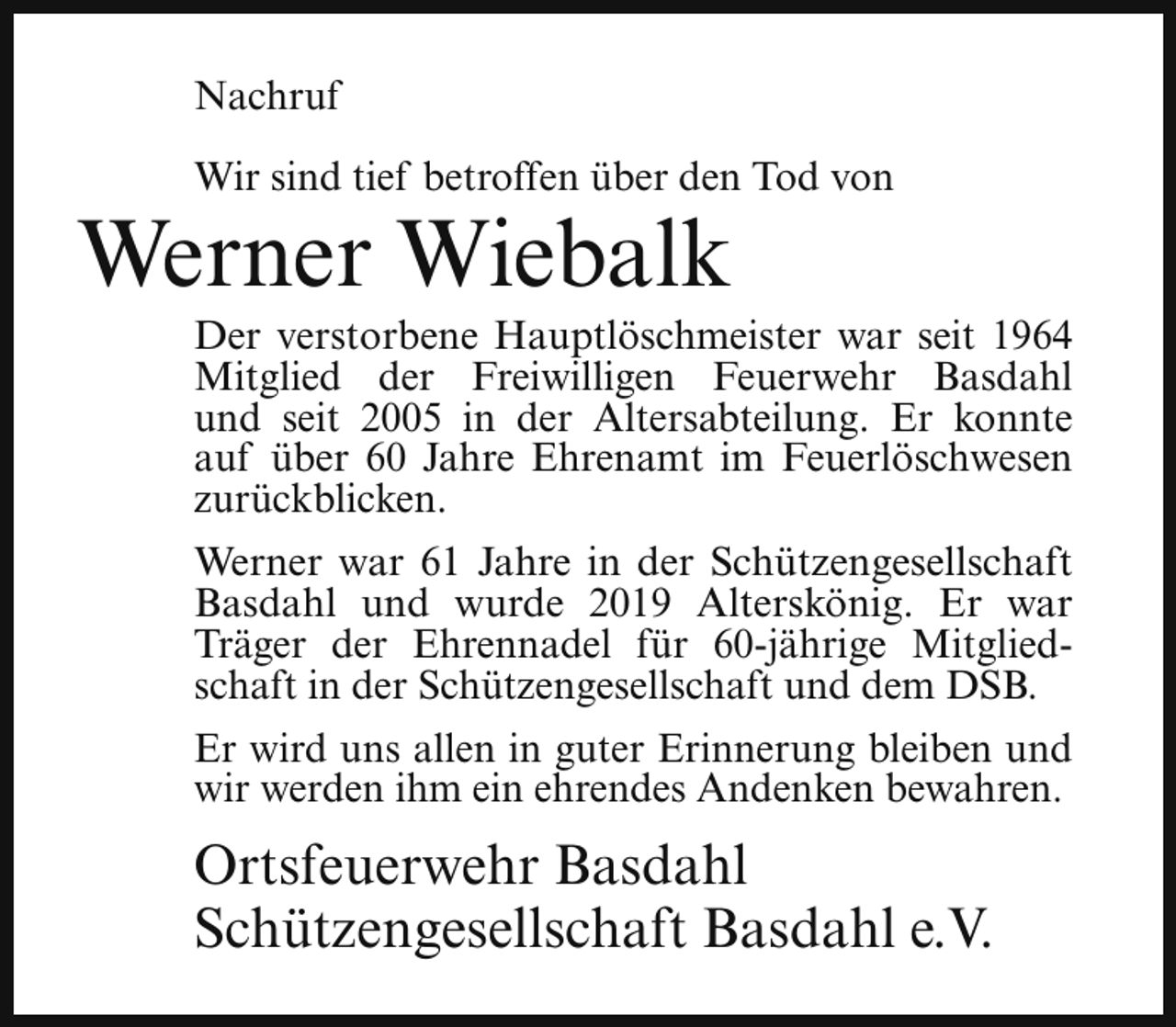 <p>Nachruf<br />Wir sind tief betroffen über den Tod von</p><p>Werner Wiebalk</p><p>Der verstorbene Hauptlöschmeister war seit 1964<br />Mitglied der Freiwilligen Feuerwehr Basdahl<br />und seit 2005 in der Altersabteilung. Er konnte<br />auf über 60 Jahre Ehrenamt im Feuerlöschwesen<br />zurückblicken.</p><p>Werner war 61 Jahre in der Schützengesellschaft<br />Basdahl und wurde 2019 Alterskönig. Er war<br />Träger der Ehrennadel für 60-jährige Mitgliedschaft in der Schützengesellschaft und dem DSB.<br />Er wird uns allen in guter Erinnerung bleiben und<br />wir werden ihm ein ehrendes Andenken bewahren.</p><p>Ortsfeuerwehr Basdahl<br />Schützengesellschaft Basdahl e.V.</p>