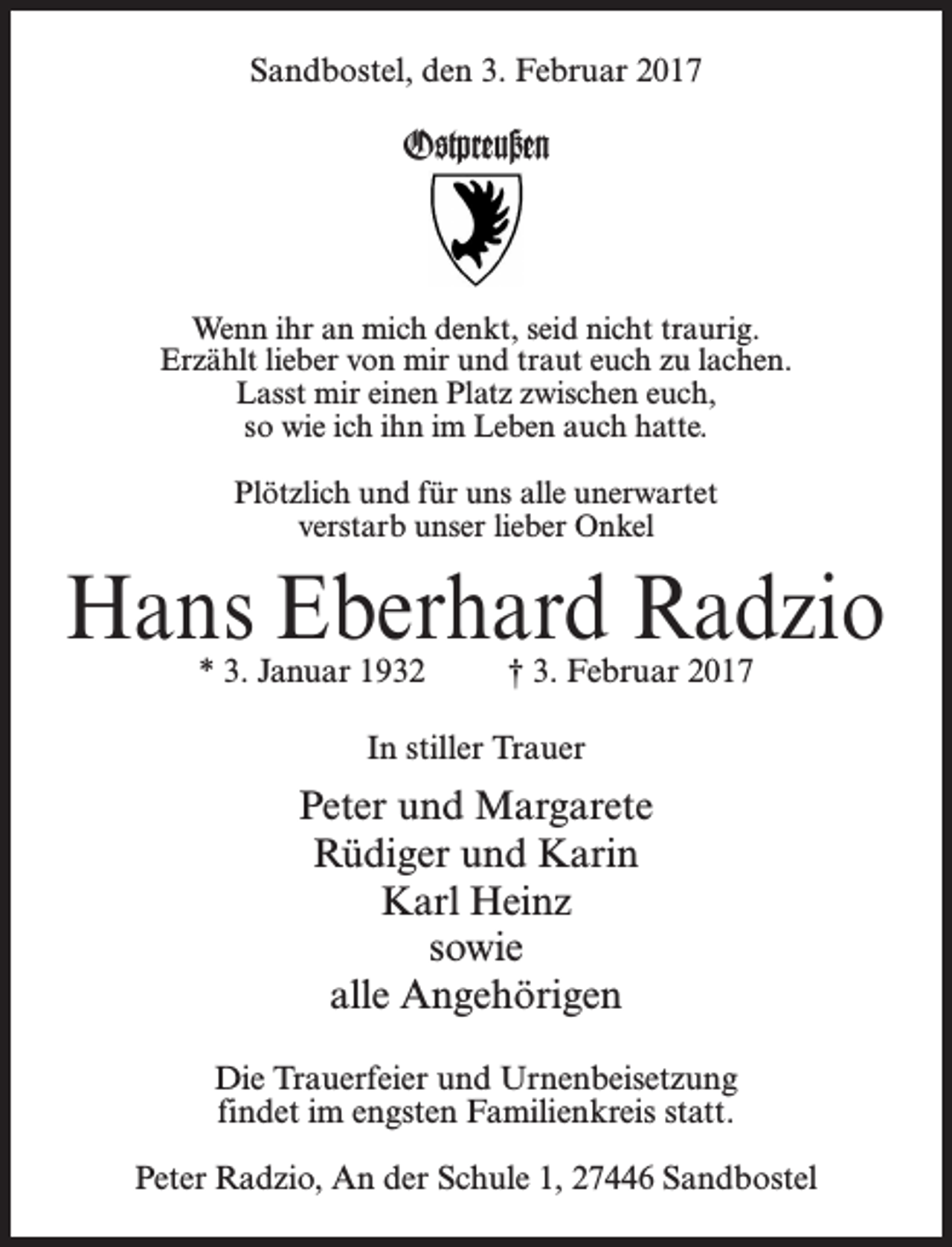<p>Sandbostel, den 3. Februar 2017</p><p>Ostpreußen</p><p>Wenn ihr an mich denkt, seid nicht traurig.<br />Erzählt lieber von mir und traut euch zu lachen.<br />Lasst mir einen Platz zwischen euch,<br />so wie ich ihn im Leben auch hatte.<br />Plötzlich und für uns alle unerwartet<br />verstarb unser lieber Onkel</p><p>Hans Eberhard Radzio<br />* 3. Januar 1932 † 3. Februar 2017<br />In stiller Trauer</p><p>Peter und Margarete<br />Rüdiger und Karin<br />Karl Heinz<br />sowie<br />alle Angehörigen<br />Die Trauerfeier und Urnenbeisetzung<br />findet im engsten Familienkreis statt.<br />Peter Radzio, An der Schule 1, 27446 Sandbostel</p>