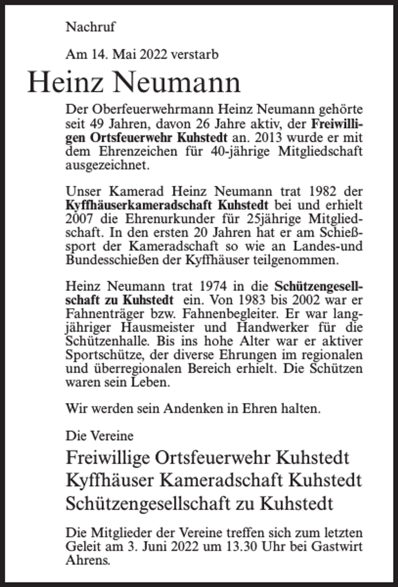 <p>Nachruf<br />Am 14. Mai 2022 verstarb</p><p>Heinz Neumann<br />Der Oberfeuerwehrmann Heinz Neumann gehörte<br />seit 49 Jahren, davon 26 Jahre aktiv, der Freiwilligen Ortsfeuerwehr Kuhstedt an. 2013 wurde er mit<br />dem Ehrenzeichen für 40-jährige Mitgliedschaft<br />ausgezeichnet.<br />Unser Kamerad Heinz Neumann trat 1982 der<br />Kyffhäuserkameradschaft Kuhstedt bei und erhielt<br />2007 die Ehrenurkunder für 25jährige Mitgliedschaft. In den ersten 20 Jahren hat er am Schießsport der Kameradschaft so wie an Landes-und<br />Bundesschießen der Kyffhäuser teilgenommen.<br />Heinz Neumann trat 1974 in die Schützengesellschaft zu Kuhstedt ein. Von 1983 bis 2002 war er<br />Fahnenträger bzw. Fahnenbegleiter. Er war langjähriger Hausmeister und Handwerker für die<br />Schützenhalle. Bis ins hohe Alter war er aktiver<br />Sportschütze, der diverse Ehrungen im regionalen<br />und überregionalen Bereich erhielt. Die Schützen<br />waren sein Leben.<br />Wir werden sein Andenken in Ehren halten.<br />Die Vereine</p><p>Freiwillige Ortsfeuerwehr Kuhstedt<br />Kyffhäuser Kameradschaft Kuhstedt<br />Schützengesellschaft zu Kuhstedt<br />Die Mitglieder der Vereine treffen sich zum letzten<br />Geleit am 3. Juni 2022 um 13.30 Uhr bei Gastwirt<br />Ahrens.</p>