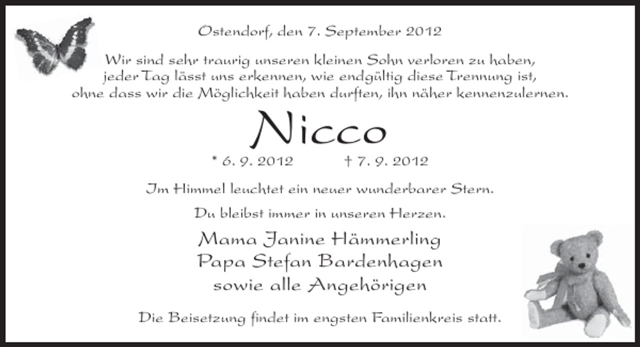 <p>Ostendorf, den 7. September 2012<br />Wir sind sehr traurig unseren kleinen Sohn verloren zu haben,<br />jeder Tag lässt uns erkennen, wie endgültig diese Trennung ist,<br />ohne dass wir die Möglichkeit haben durften, ihn näher kennenzulernen.</p><p>Nicco</p><p>* 6. 9. 2012</p><p>† 7. 9. 2012</p><p>Im Himmel leuchtet ein neuer wunderbarer Stern.<br />Du bleibst immer in unseren Herzen.</p><p>Mama Janine Hämmerling<br />Papa Stefan Bardenhagen<br />sowie alle Angehörigen<br />Die Beisetzung findet im engsten Familienkreis statt.</p>