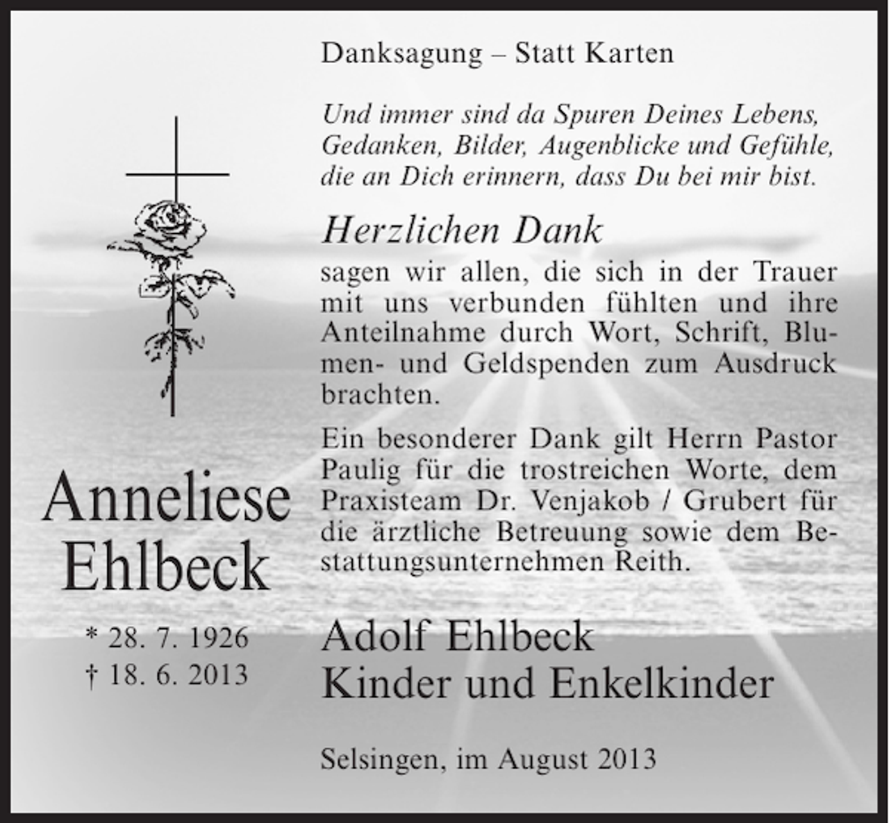 <p>Danksagung – Statt Karten<br />Und immer sind da Spuren Deines Lebens,<br />Gedanken, Bilder, Augenblicke und Gefühle,<br />die an Dich erinnern, dass Du bei mir bist.</p><p>Herzlichen Dank</p><p>Anneliese<br />Ehlbeck<br />* 28. 7. 1926<br />† 18. 6. 2013</p><p>sagen wir allen, die sich in der Trauer<br />mit uns verbunden fühlten und ihre<br />Anteilnahme durch Wort, Schrift, Blumen- und Geldspenden zum Ausdruck<br />brachten.<br />Ein besonderer Dank gilt Herrn Pastor<br />Paulig für die trostreichen Worte, dem<br />Praxisteam Dr. Venjakob / Grubert für<br />die ärztliche Betreuung sowie dem Bestattungsunternehmen Reith.</p><p>Adolf Ehlbeck<br />Kinder und Enkelkinder<br />Selsingen, im August 2013</p>