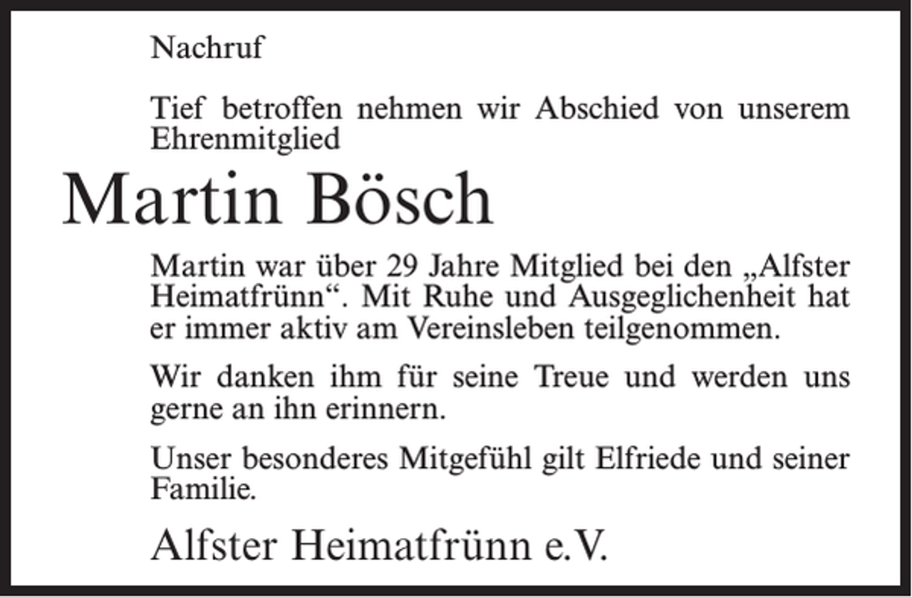 <p>Nachruf<br />Tief betroffen nehmen wir Abschied von unserem<br />Ehrenmitglied</p><p>Martin Bösch</p><p>Martin war über 29 Jahre Mitglied bei den „Alfster<br />Heimatfrünn“. Mit Ruhe und Ausgeglichenheit hat<br />er immer aktiv am Vereinsleben teilgenommen.<br />Wir danken ihm für seine Treue und werden uns<br />gerne an ihn erinnern.<br />Unser besonderes Mitgefühl gilt Elfriede und seiner<br />Familie.</p><p>Alfster Heimatfrünn e.V.</p>
