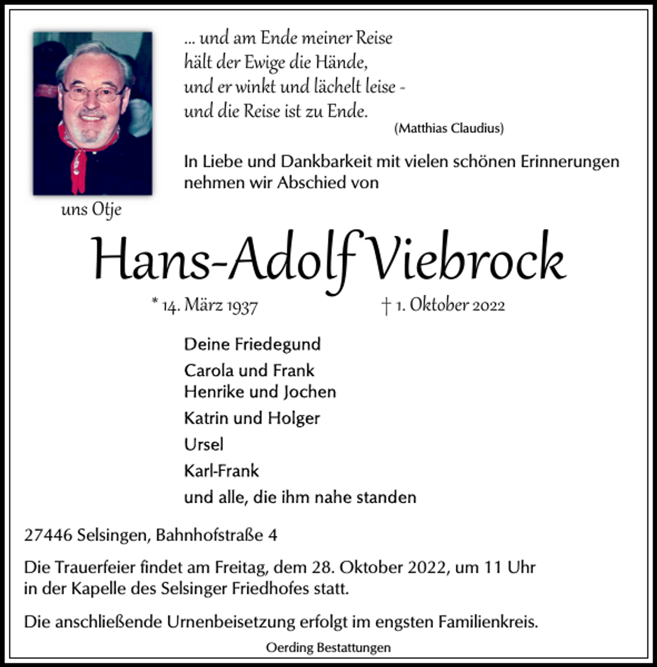 <p>... und am Ende meiner Reise<br />hält der Ewige die Hände,<br />und er winkt und lächelt leise ­<br />und die Reise ist zu Ende.</p><p>(Matthias Claudius)</p><p>uns Otje</p><p>In Liebe und Dankbarkeit mit vielen schönen Erinnerungen<br />nehmen wir Abschied von</p><p>Hans­Adolf Viebrock<br />* 14. März 1937</p><p>† 1. Oktober 2027446 Selsingen, Bahnhofstraße 4<br />Die Trauerfeier findet am Freitag, dem 28. Oktober 2022, um 11 Uhr<br />in der Kapelle des Selsinger Friedhofes statt.<br />Die anschließende Urnenbeisetzung erfolgt im engsten Familienkreis.<br />Oerding Bestattungen</p>