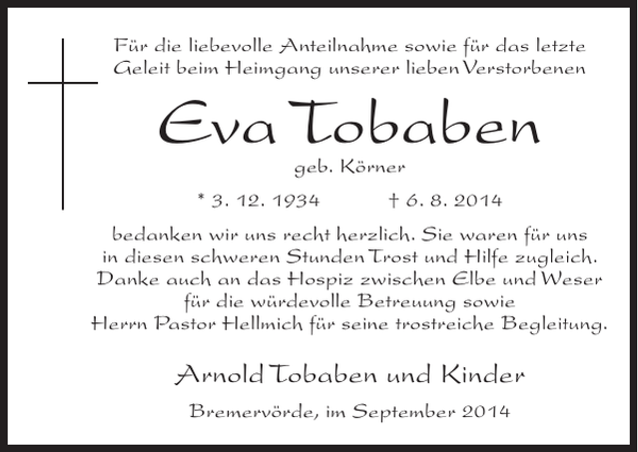 <p>Für die liebevolle Anteilnahme sowie für das letzte<br />Geleit beim Heimgang unserer lieben Verstorbenen</p><p>Eva Tobaben<br />geb. Körner</p><p>* 3. 12. 1934 † 6. 8. 2014<br />bedanken wir uns recht herzlich. Sie waren für uns<br />in diesen schweren Stunden Trost und Hilfe zugleich.<br />Danke auch an das Hospiz zwischen Elbe und Weser<br />für die würdevolle Betreuung sowie<br />Herrn Pastor Hellmich für seine trostreiche Begleitung.</p><p>Arnold Tobaben und Kinder<br />Bremervörde, im September 2014</p>