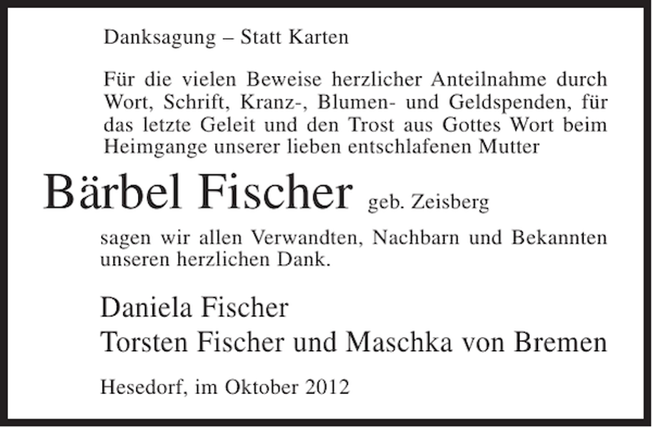 <p>Danksagung – Statt Karten<br />Für die vielen Beweise herzlicher Anteilnahme durch<br />Wort, Schrift, Kranz-, Blumen- und Geldspenden, für<br />das letzte Geleit und den Trost aus Gottes Wort beim<br />Heimgange unserer lieben entschlafenen Mutter</p><p>Bärbel Fischer geb. Zeisberg<br />sagen wir allen Verwandten, Nachbarn und Bekannten<br />unseren herzlichen Dank.</p><p>Daniela Fischer<br />Torsten Fischer und Maschka von Bremen<br />Hesedorf, im Oktober 2012</p>