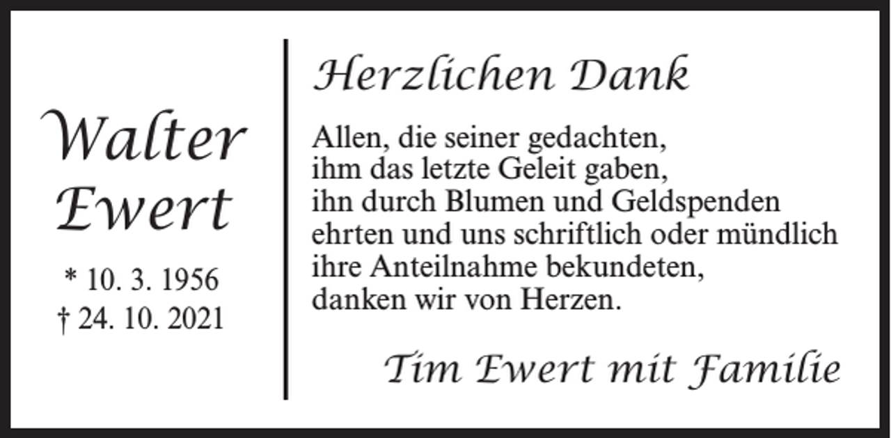 <p>Walter<br />Ewert<br />* 10. 3. 1956<br />† 24. 10. 2021</p><p>Herzlichen Dank<br />Allen, die seiner gedachten,<br />ihm das letzte Geleit gaben,<br />ihn durch Blumen und Geldspenden<br />ehrten und uns schriftlich oder mündlich<br />ihre Anteilnahme bekundeten,<br />danken wir von Herzen.</p><p>Tim Ewert mit Familie</p>