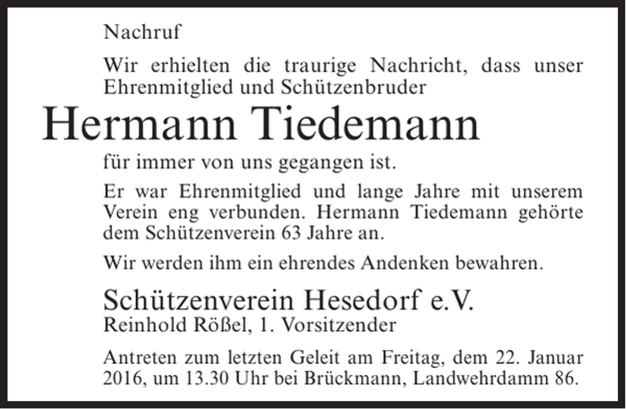 <p>Nachruf<br />Wir erhielten die traurige Nachricht, dass unser<br />Ehrenmitglied und Schützenbruder</p><p>Hermann Tiedemann<br />für immer von uns gegangen ist.</p><p>Er war Ehrenmitglied und lange Jahre mit unserem<br />Verein eng verbunden. Hermann Tiedemann gehörte<br />dem Schützenverein 63 Jahre an.<br />Wir werden ihm ein ehrendes Andenken bewahren.</p><p>Schützenverein Hesedorf e.V.<br />Reinhold Rößel, 1. Vorsitzender</p><p>Antreten zum letzten Geleit am Freitag, dem 22. Januar<br />2016, um 13.30 Uhr bei Brückmann, Landwehrdamm 86.</p>