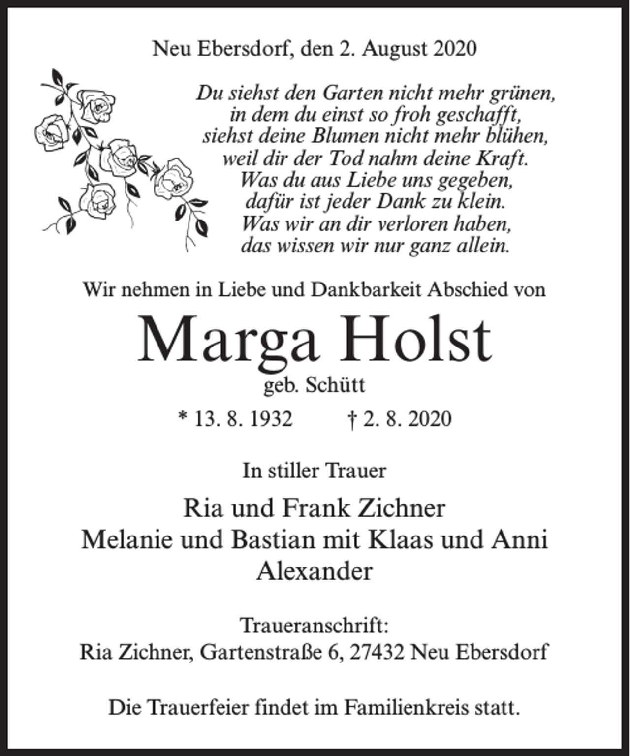 <p>Neu Ebersdorf, den 2. August 2020<br />Du siehst den Garten nicht mehr grünen,<br />in dem du einst so froh geschafft,<br />siehst deine Blumen nicht mehr blühen,<br />weil dir der Tod nahm deine Kraft.<br />Was du aus Liebe uns gegeben,<br />dafür ist jeder Dank zu klein.<br />Was wir an dir verloren haben,<br />das wissen wir nur ganz allein.<br />Wir nehmen in Liebe und Dankbarkeit Abschied von</p><p>Marga Holst<br />geb. Schütt</p><p>* 13. 8. 1932 † 2. 8. 2020<br />In stiller Trauer</p><p>Ria und Frank Zichner<br />Melanie und Bastian mit Klaas und Anni<br />Alexander<br />Traueranschrift:<br />Ria Zichner, Gartenstraße 6, 27432 Neu Ebersdorf<br />Die Trauerfeier findet im Familienkreis statt.</p>