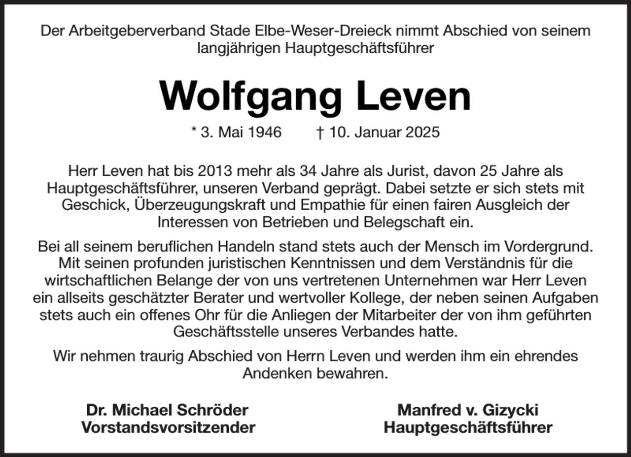 <p>Der Arbeitgeberverband Stade Elbe-Weser-Dreieck nimmt Abschied von seinem<br />langjährigen Hauptgeschäftsführer</p><p>Wolfgang Leven<br />* 3. Mai 1946</p><p>† 10. Januar 2025</p><p>Herr Leven hat bis 2013 mehr als 34 Jahre als Jurist, davon 25 Jahre als<br />Hauptgeschäftsführer, unseren Verband geprägt. Dabei setzte er sich stets mit<br />Geschick, Überzeugungskraft und Empathie für einen fairen Ausgleich der<br />Interessen von Betrieben und Belegschaft ein.<br />Bei all seinem beruflichen Handeln stand stets auch der Mensch im Vordergrund.<br />Mit seinen profunden juristischen Kenntnissen und dem Verständnis für die<br />wirtschaftlichen Belange der von uns vertretenen Unternehmen war Herr Leven<br />ein allseits geschätzter Berater und wertvoller Kollege, der neben seinen Aufgaben<br />stets auch ein offenes Ohr für die Anliegen der Mitarbeiter der von ihm geführten<br />Geschäftsstelle unseres Verbandes hatte.<br />Wir nehmen traurig Abschied von Herrn Leven und werden ihm ein ehrendes<br />Andenken bewahren.</p><p>Dr. Michael Schröder<br />Vorstandsvorsitzender</p><p>Manfred v. Gizycki<br />Hauptgeschäftsführer</p>
