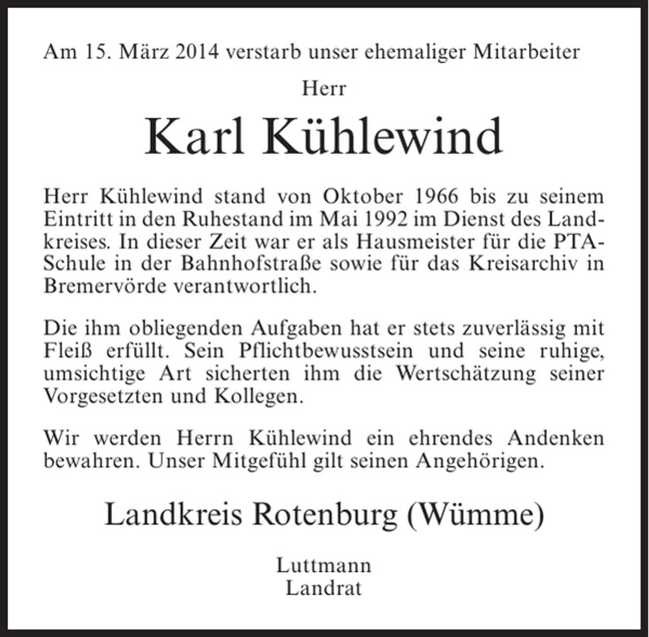 <p>Am 15. März 2014 verstarb unser ehemaliger Mitarbeiter<br />Herr</p><p>Karl Kühlewind<br />Herr Kühlewind stand von Oktober 1966 bis zu seinem<br />Eintritt in den Ruhestand im Mai 1992 im Dienst des Landkreises. In dieser Zeit war er als Hausmeister für die PTASchule in der Bahnhofstraße sowie für das Kreis­ rchiv in<br />a<br />Bremervörde verantwortlich.<br />Die ihm obliegenden Aufgaben hat er stets zuverlässig mit<br />Fleiß erfüllt. Sein Pflichtbewusstsein und seine ruhige,<br />u<br />­ msichtige Art sicherten ihm die Wertschätzung seiner<br />Vorgesetzten und Kollegen.<br />Wir werden Herrn Kühlewind ein ehrendes Andenken<br />b<br />­ ewahren. Unser Mitgefühl gilt seinen Angehörigen.</p><p>Landkreis Rotenburg (Wümme)<br />Luttmann<br />Landrat</p>