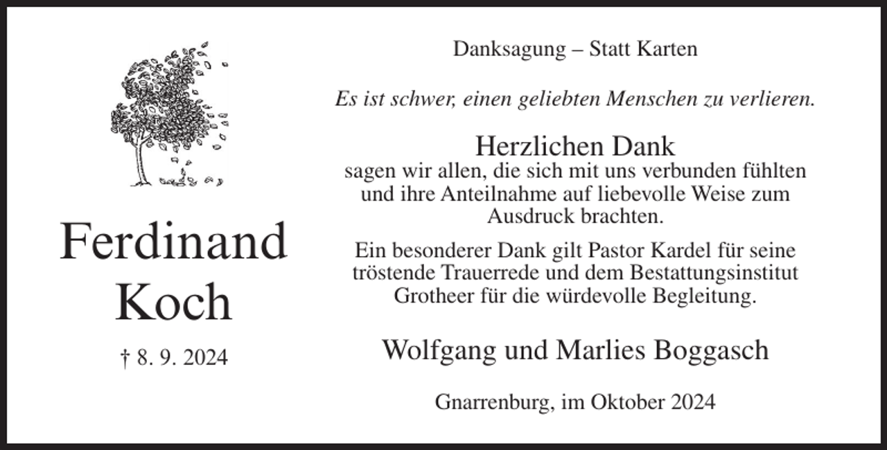 <p>Danksagung – Statt Karten<br />Es ist schwer, einen geliebten Menschen zu verlieren.</p><p>Herzlichen Dank</p><p>Ferdinand<br />Koch<br />† 8. 9. 2024</p><p>sagen wir allen, die sich mit uns verbunden fühlten<br />und ihre Anteilnahme auf liebevolle Weise zum<br />Ausdruck brachten.<br />Ein besonderer Dank gilt Pastor Kardel für seine<br />tröstende Trauerrede und dem Bestattungsinstitut<br />Grotheer für die würdevolle Begleitung.</p><p>Wolfgang und Marlies Boggasch<br />Gnarrenburg, im Oktober 2024</p>