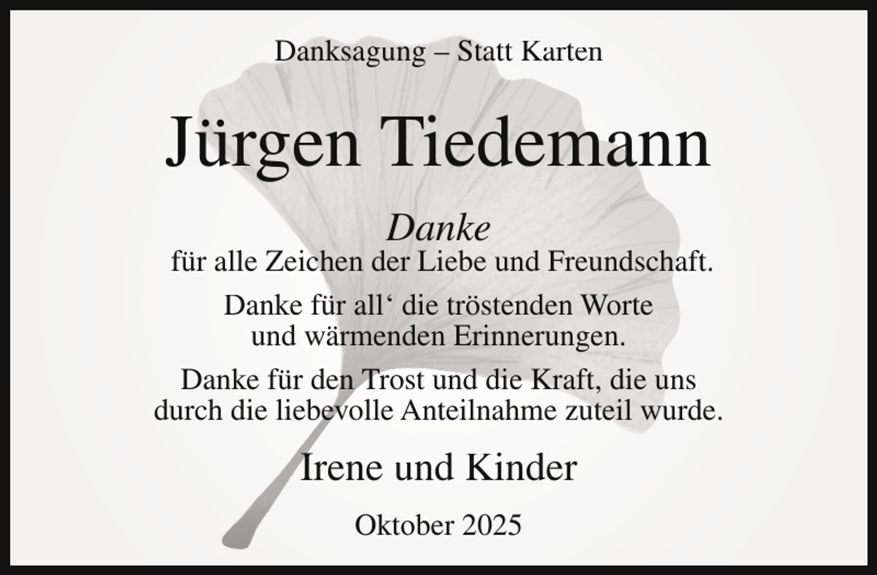 <p>Danksagung – Statt Karten</p><p>Jürgen Tiedemann<br />Danke</p><p>für alle Zeichen der Liebe und Freundschaft.<br />Danke für all‘ die tröstenden Worte<br />und wärmenden Erinnerungen.<br />Danke für den Trost und die Kraft, die uns<br />durch die liebevolle Anteilnahme zuteil wurde.</p><p>Irene und Kinder<br />Oktober 2025</p>