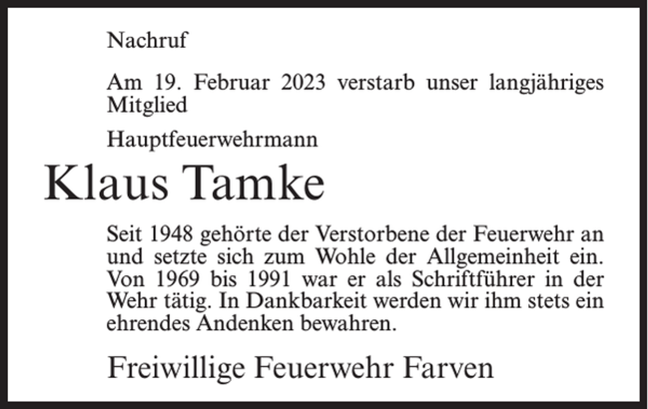 <p>Nachruf<br />Am 19. Februar 2023 verstarb unser langjähriges<br />Mitglied<br />Hauptfeuerwehrmann</p><p>Klaus Tamke<br />Seit 1948 gehörte der Verstorbene der Feuerwehr an<br />und setzte sich zum Wohle der Allgemeinheit ein.<br />Von 1969 bis 1991 war er als Schriftführer in der<br />Wehr tätig. In Dankbarkeit werden wir ihm stets ein<br />ehrendes Andenken bewahren.</p><p>Freiwillige Feuerwehr Farven</p>