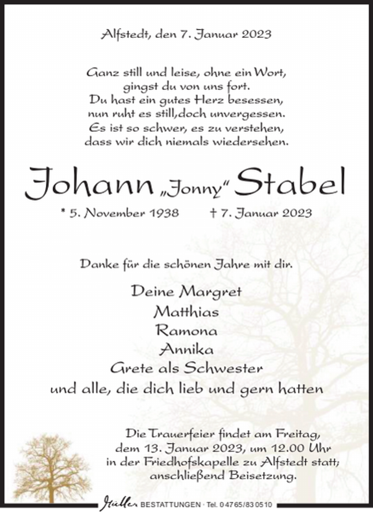 <p>Alfstedt, den 7. Januar 2023<br />Ganz still und leise, ohne ein Wort,<br />gingst du von uns fort.<br />Du hast ein gutes Herz besessen,<br />nun ruht es still,doch unvergessen.<br />Es ist so schwer, es zu verstehen,<br />dass wir dich niemals wiedersehen.</p><p>Johann „Jonny“ Stabel<br />* 5. November 1938</p><p>† 7. Januar 2023</p><p>Danke für die schönen Jahre mit dir.</p><p>Deine Margret<br />Matthias<br />Ramona<br />Annika<br />Grete als Schwester<br />und alle, die dich lieb und gern hatten<br />Die Trauerfeier findet am Freitag,<br />dem 13. Januar 2023, um 12.00 Uhr<br />in der Friedhofskapelle zu Alfstedt statt;<br />anschließend Beisetzung.<br />BESTATTUNGEN ∙ Tel. 0 47 65 /83 05 10</p>