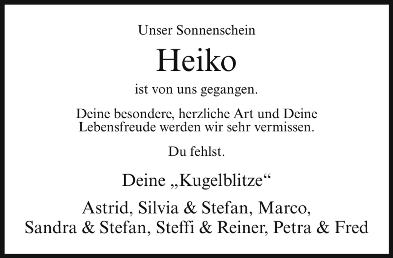 <p>Unser Sonnenschein</p><p>Heiko</p><p>ist von uns gegangen.<br />Deine besondere, herzliche Art und Deine<br />Lebensfreude werden wir sehr vermissen.<br />Du fehlst.</p><p>Deine „Kugelblitze“<br />Astrid, Silvia &amp; Stefan, Marco,<br />Sandra &amp; Stefan, Steffi &amp; Reiner, Petra &amp; Fred</p>