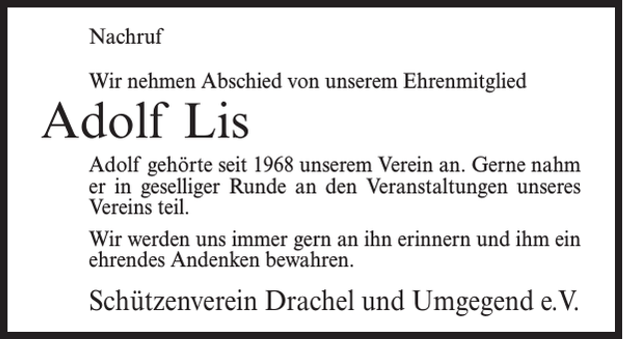 <p>Nachruf<br />Wir nehmen Abschied von unserem Ehrenmitglied</p><p>Adolf Lis</p><p>Adolf gehörte seit 1968 unserem Verein an. Gerne nahm<br />er in geselliger Runde an den Veranstaltungen unseres<br />Vereins teil.<br />Wir werden uns immer gern an ihn erinnern und ihm ein<br />ehrendes Andenken bewahren.</p><p>Schützenverein Drachel und Umgegend e.V.</p>