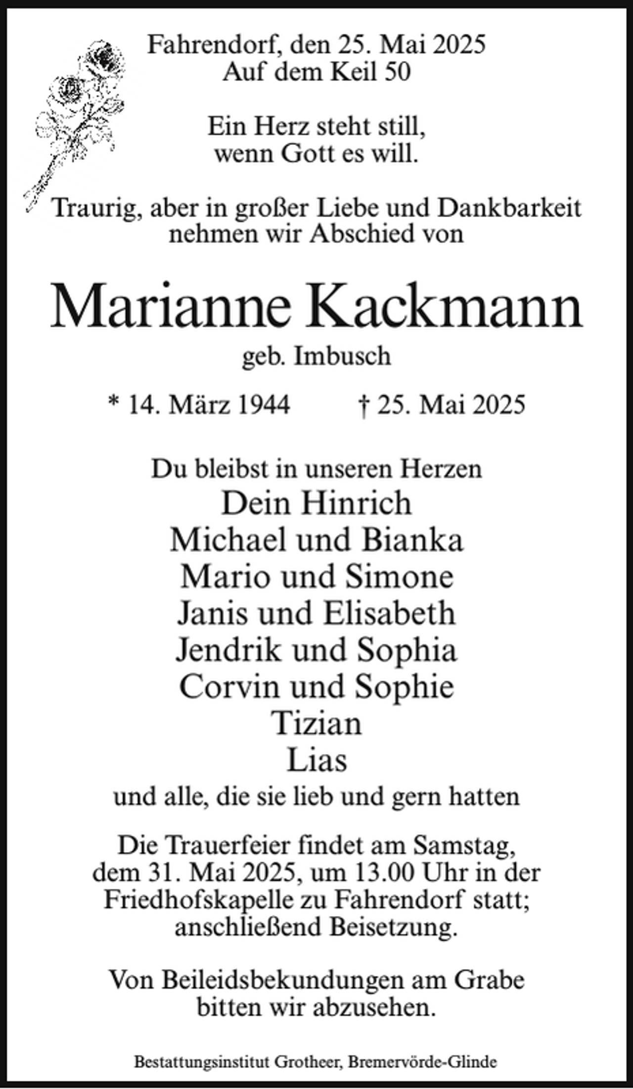 <p>Fahrendorf, den 25. Mai 2025<br />Auf dem Keil 50<br />Ein Herz steht still,<br />wenn Gott es will.<br />aurig, aber in großer Liebe und Dankbarkeit<br />Tra<br />nehmen wir Abschied von</p><p>Marianne Kackmann<br />geb. Imbusch</p><p>* 14. März 1944</p><p>† 25. Mai 2025</p><p>Du bleibst in unseren Herzen</p><p>Dein Hinrich<br />Michael und Bianka<br />Mario und Simone<br />Janis und Elisabeth<br />Jendrik und Sophia<br />Corvin und Sophie<br />Tizian<br />Lias</p><p>und alle, die sie lieb und gern hatten<br />Die Trauerfeier findet am Samstag,<br />dem 31. Mai 2025, um 13.00 Uhr in der<br />Friedhofskapelle zu Fahrendorf statt;<br />anschließend Beisetzung.<br />Von Beileidsbekundungen am Grabe<br />bitten wir abzusehen.<br />Bestattungsinstitut Grotheer, Bremervörde-Glinde</p>