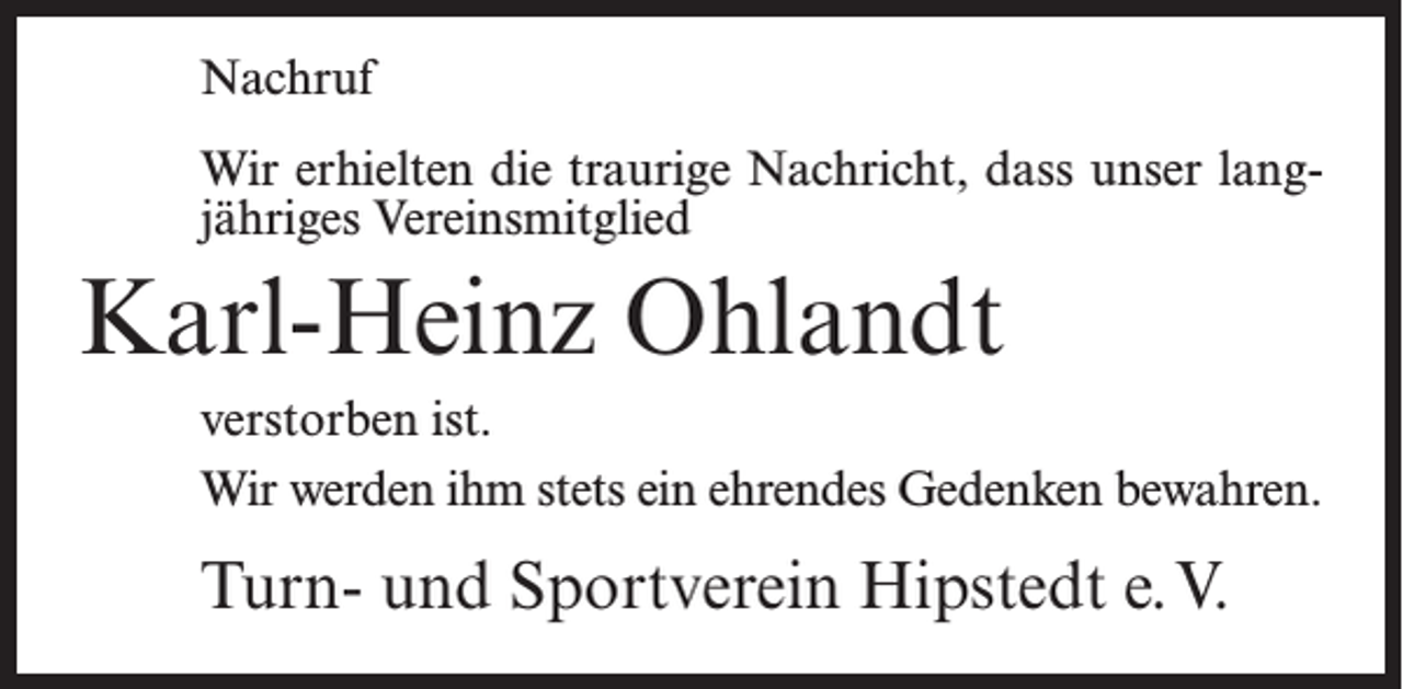 <p>Nachruf<br />Wir erhielten die traurige Nachricht, dass unser langjähriges Vereinsmitglied</p><p>Karl-Heinz Ohlandt<br />verstorben ist.<br />Wir werden ihm stets ein ehrendes Gedenken bewahren.</p><p>Turn- und Sportverein Hipstedt e.V.</p>