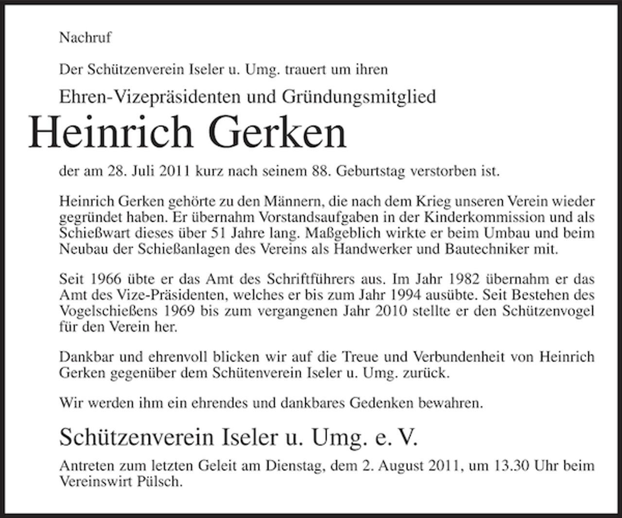 <p>Nachruf<br />Der Schützenverein Iseler u. Umg. trauert um ihren</p><p>Ehren-Vizepräsidenten und Gründungsmitglied</p><p>Heinrich Gerken<br />der am 28. Juli 2011 kurz nach seinem 88. Geburtstag verstorben ist.<br />Heinrich Gerken gehörte zu den Männern, die nach dem Krieg unseren Verein wieder<br />gegründet haben. Er übernahm Vorstandsaufgaben in der Kinderkommission und als<br />Schießwart dieses über 51 Jahre lang. Maßgeblich wirkte er beim Umbau und beim<br />Neubau der Schießanlagen des Vereins als Handwerker und Bautechniker mit.<br />Seit 1966 übte er das Amt des Schriftführers aus. Im Jahr 1982 übernahm er das<br />Amt des Vize-Präsidenten, welches er bis zum Jahr 1994 ausübte. Seit Bestehen des<br />Vogelschießens 1969 bis zum vergangenen Jahr 2010 stellte er den Schützenvogel<br />für den Verein her.<br />Dankbar und ehrenvoll blicken wir auf die Treue und Verbundenheit von Heinrich<br />Gerken gegenüber dem Schütenverein Iseler u. Umg. zurück.<br />Wir werden ihm ein ehrendes und dankbares Gedenken bewahren.</p><p>Schützenverein Iseler u. Umg. e. V.<br />Antreten zum letzten Geleit am Dienstag, dem 2. August 2011, um 13.30 Uhr beim<br />Vereinswirt Pülsch.</p>