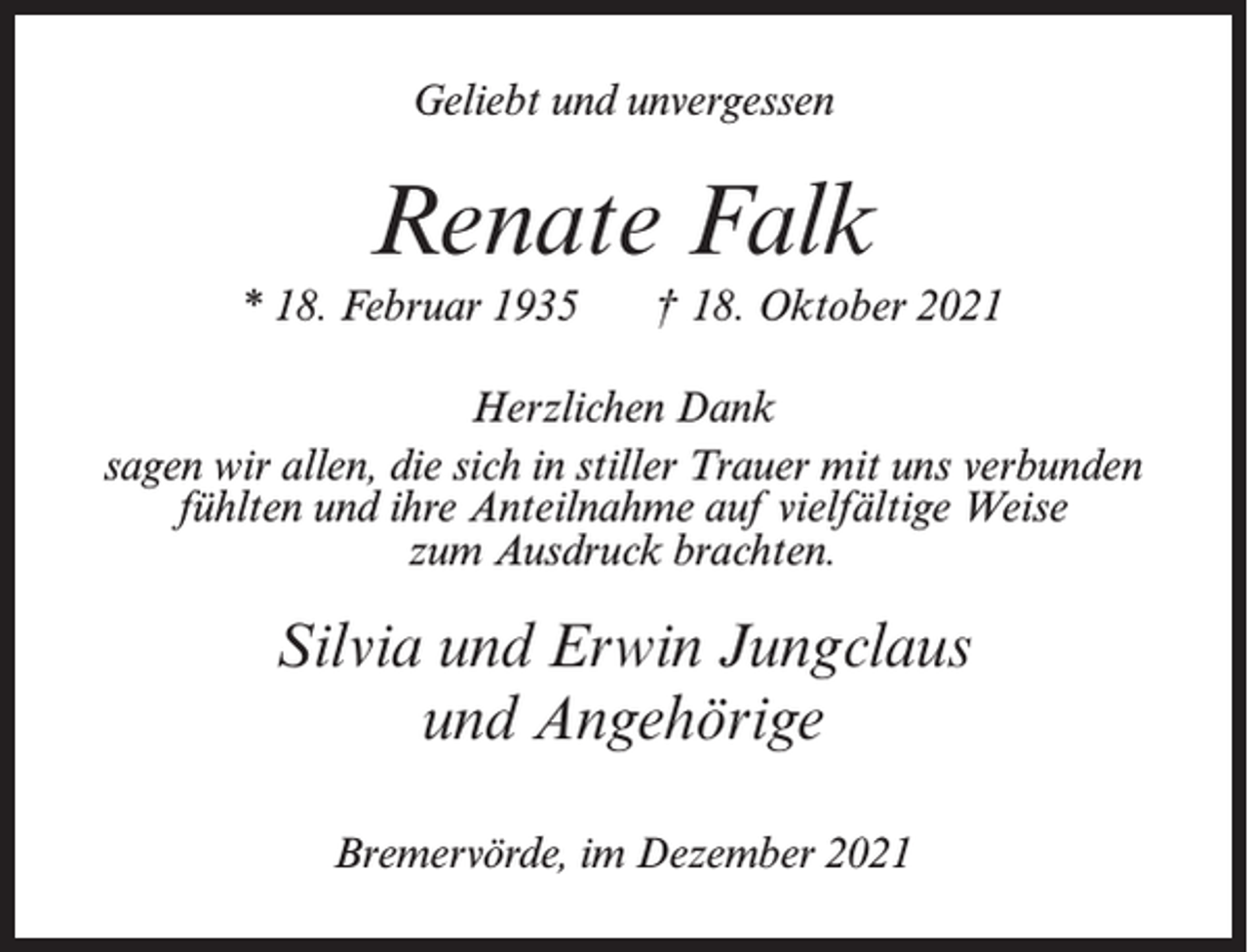 <p>Geliebt und unvergessen</p><p>Renate Falk<br />* 18. Februar 1935</p><p>† 18. Oktober 2021</p><p>Herzlichen Dank<br />sagen wir allen, die sich in stiller Trauer mit uns verbunden<br />fühlten und ihre Anteilnahme auf vielfältige Weise<br />zum Ausdruck brachten.</p><p>Silvia und Erwin Jungclaus<br />und Angehörige<br />Bremervörde, im Dezember 2021</p>