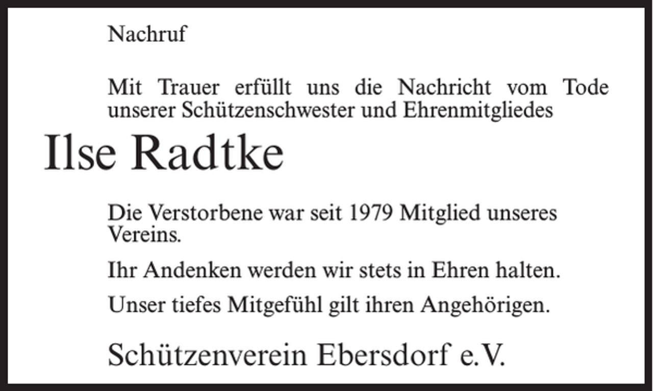 <p>Nachruf<br />Mit Trauer erfüllt uns die Nachricht vom Tode<br />unserer Schützenschwester und Ehrenmitgliedes</p><p>Ilse Radtke<br />Die Verstorbene war seit 1979 Mitglied unseres<br />Vereins.<br />Ihr Andenken werden wir stets in Ehren halten.<br />Unser tiefes Mitgefühl gilt ihren Angehörigen.</p><p>Schützenverein Ebersdorf e.V.</p>