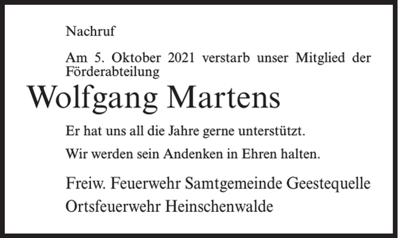 <p>Nachruf<br />Am 5. Oktober 2021 verstarb unser Mitglied der<br />Förderabteilung</p><p>Wolfgang Martens</p><p>Er hat uns all die Jahre gerne unterstützt.<br />Wir werden sein Andenken in Ehren halten.</p><p>Freiw. Feuerwehr Samtgemeinde Geestequelle<br />Ortsfeuerwehr Heinschenwalde</p>