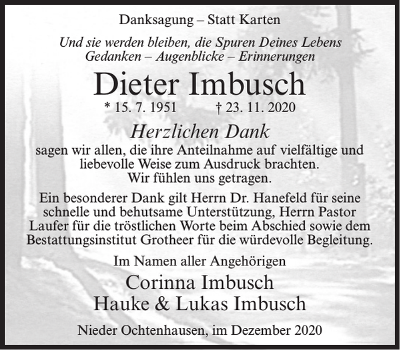 <p>Danksagung – Statt Karten<br />Und sie werden bleiben, die Spuren Deines Lebens<br />Gedanken – Augenblicke – Erinnerungen</p><p>Dieter Imbusch<br />* 15. 7. 1951</p><p>† 23. 11. 2020</p><p>Herzlichen Dank</p><p>sagen wir allen, die ihre Anteilnahme auf vielfältige und<br />liebevolle Weise zum Ausdruck brachten.<br />Wir fühlen uns getragen.<br />Ein besonderer Dank gilt Herrn Dr. Hanefeld für seine<br />schnelle und behutsame Unterstützung, Herrn Pastor<br />Laufer für die tröstlichen Worte beim Abschied sowie dem<br />Bestattungsinstitut Grotheer für die würdevolle Begleitung.<br />Im Namen aller Angehörigen</p><p>Corinna Imbusch<br />Hauke &amp; Lukas Imbusch<br />Nieder Ochtenhausen, im Dezember 2020</p>