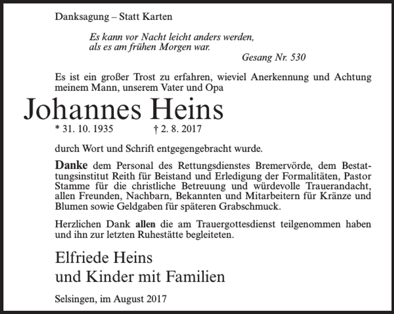 <p>Danksagung – Statt Karten<br />Es kann vor Nacht leicht anders werden,<br />als es am frühen Morgen war.<br />Gesang Nr. 530<br />Es ist ein großer Trost zu erfahren, wieviel Anerkennung und Achtung<br />meinem Mann, unserem Vater und Opa</p><p>Johannes Heins<br />* 31. 10. 1935 † 2. 8. 2017</p><p>durch Wort und Schrift entgegengebracht wurde.</p><p>Danke dem Personal des Rettungsdienstes Bremervörde, dem Bestat-</p><p>tungsinstitut Reith für Beistand und Erledigung der Formalitäten, Pastor<br />Stamme für die christliche Betreuung und würdevolle Trauerandacht,<br />allen Freunden, Nachbarn, Bekannten und Mitarbeitern für Kränze und<br />Blumen sowie Geldgaben für späteren Grabschmuck.<br />Herzlichen Dank allen die am Trauergottesdienst teilgenommen haben<br />und ihn zur letzten Ruhestätte begleiteten.</p><p>Elfriede Heins<br />und Kinder mit Familien<br />Selsingen, im August 2017</p>