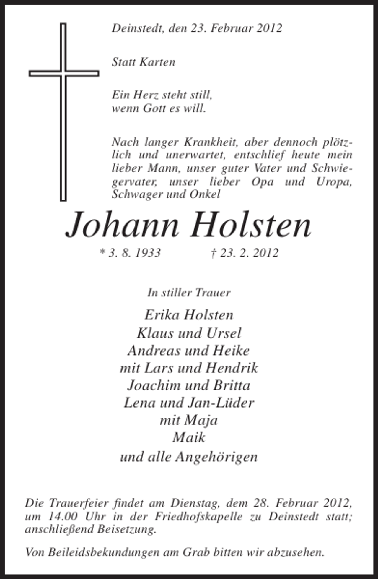 <p>Deinstedt, den 23. Februar 2012<br />Statt Karten<br />Ein Herz steht still,<br />wenn Gott es will.<br />Nach langer Krankheit, aber dennoch plötzlich und unerwartet, entschlief heute mein<br />lieber Mann, unser guter Vater und Schwiegervater, unser lieber Opa und Uropa,<br />Schwager und Onkel</p><p>Johann Holsten<br />* 3. 8. 1933</p><p>† 23. 2. 2012</p><p>In stiller Trauer</p><p>Erika Holsten<br />Klaus und Ursel<br />Andreas und Heike<br />mit Lars und Hendrik<br />Joachim und Britta<br />Lena und Jan-Lüder<br />mit Maja<br />Maik<br />und alle Angehörigen<br />Die Trauerfeier findet am Dienstag, dem 28. Februar 2012,<br />um 14.00 Uhr in der Friedhofskapelle zu Deinstedt statt;<br />anschließend Beisetzung.<br />Von Beileidsbekundungen am Grab bitten wir abzusehen.</p>