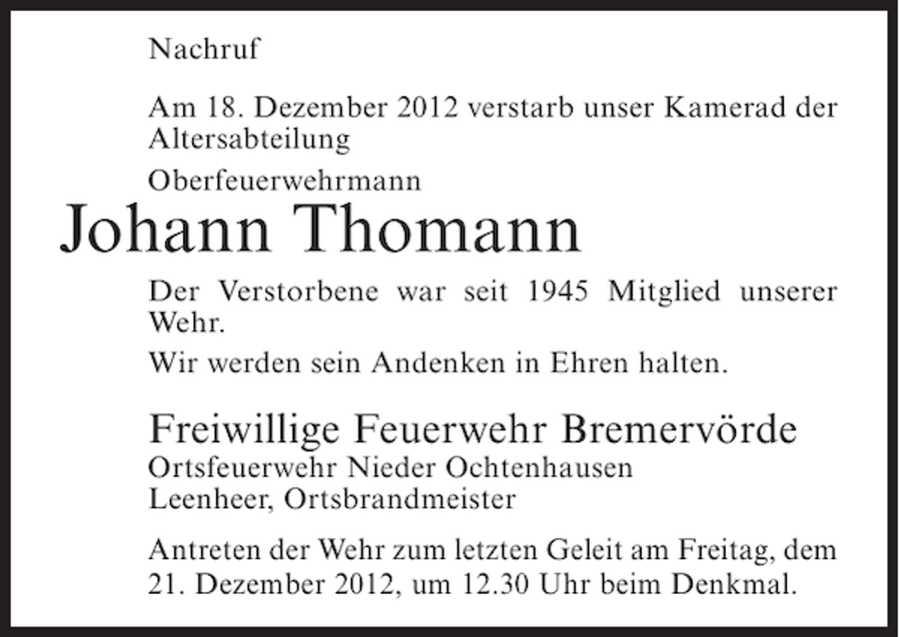 <p>Nachruf<br />Am 18. Dezember 2012 verstarb unser Kamerad der<br />Altersabteilung<br />Oberfeuerwehrmann</p><p>Johann Thomann<br />Der Verstorbene war seit 1945 Mitglied unserer<br />Wehr.<br />Wir werden sein Andenken in Ehren halten.</p><p>Freiwillige Feuerwehr Bremervörde<br />Ortsfeuerwehr Nieder Ochtenhausen<br />Leenheer, Ortsbrandmeister<br />Antreten der Wehr zum letzten Geleit am Freitag, dem<br />21. Dezember 2012, um 12.30 Uhr beim Denkmal.</p>