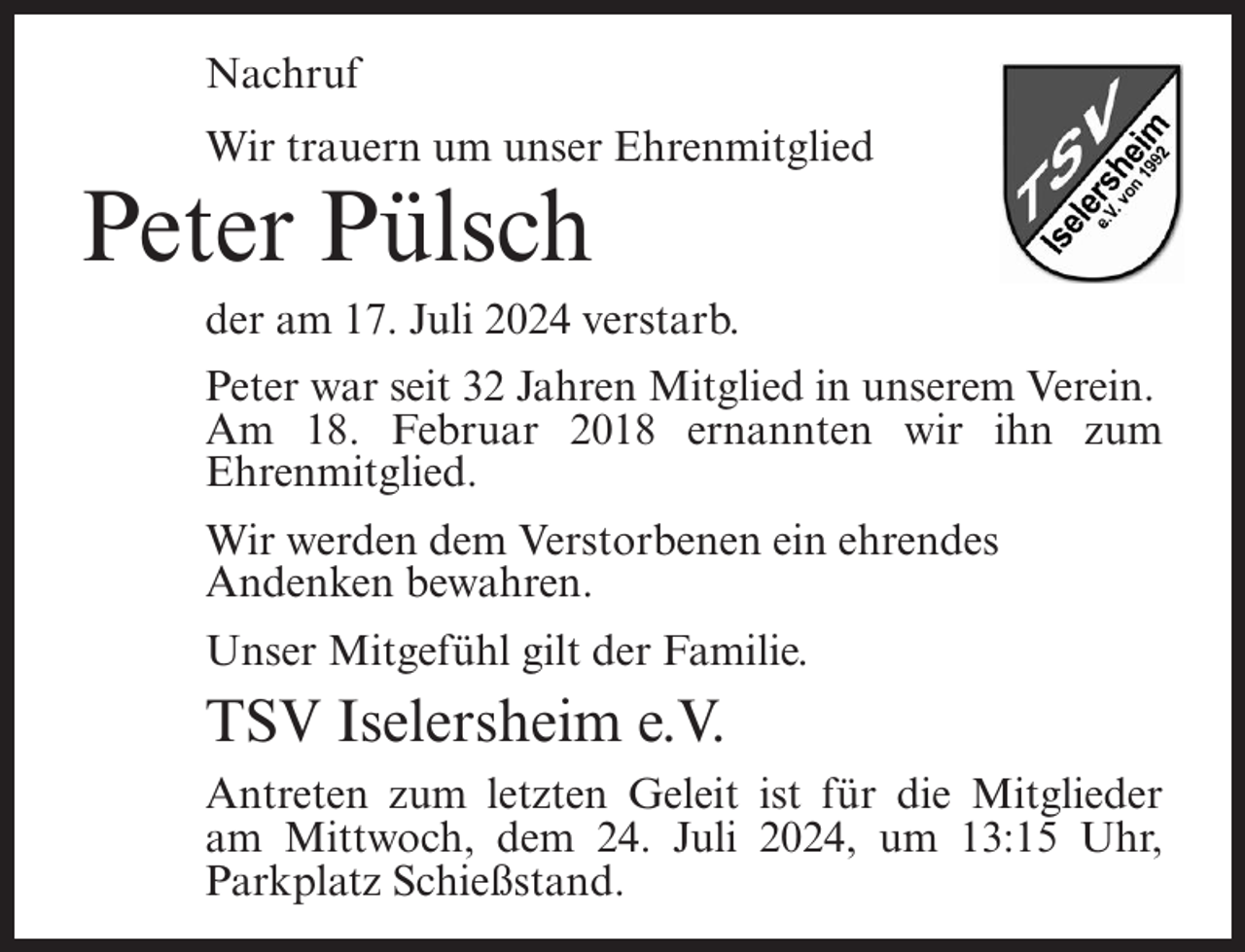 <p>Nachruf<br />Wir trauern um unser Ehrenmitglied</p><p>Peter Pülsch<br />der am 17. Juli 2024 verstarb.<br />Peter war seit 32 Jahren Mitglied in unserem Verein.<br />Am 18. Februar 2018 ernannten wir ihn zum<br />Ehrenmitglied.<br />Wir werden dem Verstorbenen ein ehrendes<br />Andenken bewahren.<br />Unser Mitgefühl gilt der Familie.</p><p>TSV Iselersheim e.V.<br />Antreten zum letzten Geleit ist für die Mitglieder<br />am Mittwoch, dem 24. Juli 2024, um 13:15 Uhr,<br />Parkplatz Schießstand.</p>